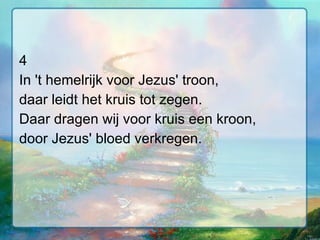 4 In 't hemelrijk voor Jezus' troon, daar leidt het kruis tot zegen. Daar dragen wij voor kruis een kroon, door Jezus' bloed verkregen. 