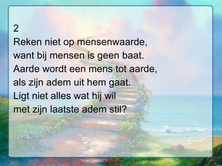 2 Reken niet op mensenwaarde, want bij mensen is geen baat. Aarde wordt een mens tot aarde, als zijn adem uit hem gaat. Ligt niet alles wat hij wil met zijn laatste adem stil? 
