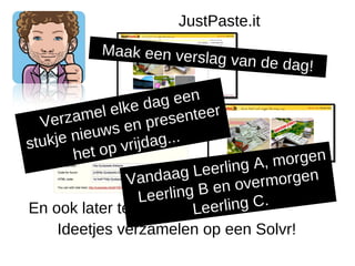 JustPaste.it
            Maak een vers
                             lag van de dag
                                               !

              e lk e d ag een
  Ver   ameonline presenteer
 Snelziets l          zetten!
            uws en g...
stu kje nie      vrijda
        het o p                           , morgen
                     n d aa g L eerling A
                  Va
                               B en ov e rmorgen
                    Leerling
En ook later te bewerken!     Le erling C.
     Ideetjes verzamelen op een Solvr!
 
