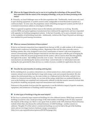 What are the biggest obstacles you’ve run in to in getting the technology off the ground? Were
they associated with the nature of the emerging technology, or do you see them persisting in the
future?
E: Primarily, we faced challenges were on the data acquisition side. Traditionally, trends were only used
to spot checking equipment, so systems weren’t easily configurable to trend thousands of points on a
continuous basis. In some cases, the proprietary nature of building management systems and the lack of
a standard nomenclature added an extra degree of difficulty.
There is a general recognition of these issues in the industry and solutions are evolving. Recently,
controls OEMs and upstart appliance manufacturers have embraced the opportunity and have responded
with upgrades for building management systems. In the last 12 months, we’ve seen a dramatic increase
in the availability of full building trend data. Additionally, initiatives like Project Haystack are defining a
new standard for point naming conventions.

What are common limitations of these systems?
E: Just as our Internet connections have migrated from dial-up, to DSL, to cable modem, to 4G wireless, a
similar trend is underway for building systems. Beginning in the mid-90s when networks came to
building systems, they were designed to serve local ‘communities of interest’ with room temperature
sensors communicating with the dampers that feed air into that same space with the goal of bringing the
temperature within the set point programmed into the system, with no need to share that data globally
throughout the system. Sub-100kbps networks were no issue. The trend we’re seeing is the BMS
manufacturers are identifying the need to convert these ‘control networks’ to ‘information networks’
making the data generated by these devices as a matter of course, available for applications like ours.

Describe the main benefits of working with big data.
E: On a building level, we analyze interactions on a whole-systems level, which enables us to uncover
systemic and pervasive faults that lead to large scale energy waste and occupant discomfort. We also
capture the unstructured data, e.g., the notes written on a clipboard next to the boiler, and put it into
context in a historical record. Finally, we can dust off the energy model that was rendered obsolete as
soon as the building was completed and continuously calibrate it with that massive amount of actual data
for predictive modeling and greatly improved measurement and verification.
Extension to the portfolio level provides the opportunity to see the definitive impact of specific measures,
equipment, and architecture on building comfort and energy use.

In what types of buildings is big data most helpful?
E: Our focus is primarily large commercial buildings for a few different reasons. While large commercial
buildings account for only a small percentage of the total number of buildings in the US, they represent
the majority of the energy use. Here’s a nice quote from an article on the APS (American Physical Society)
website (where they also discuss the underperformance of LEED buildings – another concern we
address): “Roughly 5% of the nation’s commercial buildings account for half of the gsf of the building
stock–and an even larger fraction of primary energy consumption.”
(http://www.aps.org/publications/apsnews/201307/backpage.cfm)

 