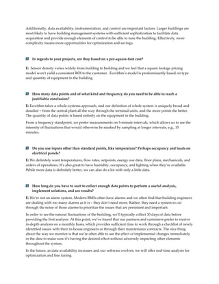 Additionally, data availability, instrumentation, and control are important factors. Larger buildings are
most likely to have building management systems with sufficient sophistication to facilitate data
acquisition and provide enough elements of control to be able to tune the building. Effectively, more
complexity means more opportunities for optimization and savings.

In regards to your projects, are they based on a per-square-foot cost?
E: Sensor density varies widely from building to building and we feel that a square footage pricing
model won’t yield a consistent ROI to the customer. Ecorithm’s model is predominantly based on type
and quantity of equipment in the building.

How many data points and of what kind and frequency do you need to be able to reach a
justifiable conclusion?
E: Ecorithm takes a whole-systems approach, and our definition of whole system is uniquely broad and
detailed – from the central plant all the way through the terminal units, and the more points the better.
The quantity of data points is based entirely on the equipment in the building.
From a frequency standpoint, we prefer measurements on 5-minute intervals, which allows us to see the
intensity of fluctuations that would otherwise be masked by sampling at longer intervals, e.g., 15
minutes.

Do you use inputs other than standard points, like temperature? Perhaps occupancy and loads on
electrical panels?
E: We definitely want temperatures, flow rates, setpoints, energy use data, floor plans, mechanicals, and
orders of operations. It’s also great to have humidity, occupancy, and lighting when they’re available.
While more data is definitely better, we can also do a lot with only a little data.

How long do you have to wait to collect enough data points to perform a useful analysis,
implement solutions, and see results?
E: We’re not an alarm system. Modern BMSs often have alarms and we often find that building engineers
are dealing with too many alarms as it is – they don’t need more. Rather, they need a system to cut
through the noise of those alarms to prioritize the issues that are persistent and important.
In order to see the natural fluctuations of the building, we’ll typically collect 30 days of data before
providing the first analysis. At this point, we’ve found that our partners and customers prefer to receive
in-depth analysis on a monthly basis, which provides sufficient time to work through a checklist of newly
identified issues with their in-house engineers or through their maintenance contracts. The nice thing
about the way we monitor is that we’re often able to see the effect of implemented changes immediately
in the data to make sure it’s having the desired effect without adversely impacting other elements
throughout the system.
In the future, as data availability increases and our software evolves, we will offer real-time analysis for
optimization and fine tuning.

 