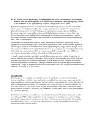 We imagine savings typically play out in two phases: one initial savings after the initial analysis,
and then some smaller savings later on as the building is monitored. Do savings typically play out
in this manner? Can you give us a range of typical savings results you’ve seen?
E: There’s some great information available from Lawrence Berkeley National Labs that describes the
relative impact of initial measures, how those savings deteriorate over time if they’re not monitored
(about 18 months), and the impact of finding many additional opportunities. [Source: Building
Commissioning study conducted by the Lawrence Berkeley National Laboratory for the California
Energy Commission (http://cx.lbl.gov/2009-assessment.html)]. In short, ongoing analysis is critically
important to maintain savings and find new opportunities. Without monitoring, savings evaporate over
time – often a very short time.
The impact of the issues that we identify is highly dependent on the nature of the building and the
equipment, and the building manager’s priorities for implementation. One of our customers reported a
10% savings in electricity in the first 6 months while implementing only simple controls changes. We’ll
obviously see new faults evolve during changes in seasons and occupancy, but more importantly, fixing
initial faults often uncovers issues that were previously masked, which provides many additional
opportunities for tuning the building – often far beyond the design intent.
A simple example: a building had tightly controlled temperature setpoints with the thought that the
narrow deadband was needed in order to keep the temperatures throughout the zones within the tenantspecified range. However, as more and more faults were identified and fixed, it became clear that the
system is fully capable of maintaining a very tight tolerance, which provides the opportunity to widen
deadband by a couple of degrees while still maintaining comfort. This small change alone will result in an
additional 6% savings on an annual basis.

About Ecorithm
Ecorithm’s power over energy has resonated with renowned thought leaders from the real estate, building
engineering, and energy industries, many of whom have invested their time and resources to accelerate Ecorithm’s
product development and commercial advances. Ecorithm’s advisory board includes: Dan Tishman, Chairman and
CEO of Tishman Construction; Robert Fox, pre-eminent green architect of Cook+Fox Architects and head of the
GSA Green Team; Scott Frank, Senior Partner of JB&B, and board member of the Urban Green Council; Robert
Kantor, President and COO of Time Equities, Inc.; and Kristina Johnson, former Under Secretary of Energy for the
US Department of Energy.
Ecorithm’s customers include some of the most sophisticated and recognizable buildings in the country as well as
some of the largest REITs and privately held commercial building owners. Initially focused on New York City,
Ecorithm has since expanded its footprint on the East Coast. Over the next 12 months Ecorithm will establish a
powerful channel in America’s top commercial real estate markets, to enable country wide deployment before
turning its attention to overseas markets.

 
