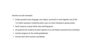 -Teachers can (for example): 
• Create questions (any language, any subject, any level) or mash together any of the 
1.4 million questions created by other users, to meet individual or group needs; 
• teach using our unique whole-class teaching game; 
• set questions for students to play in games or as summative assessment (no marking!); 
• monitor progress (in the zondle gradebook); 
• connect with other teachers worldwide. 
 