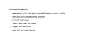 Students can (for example): 
• play questions set by their teacher in any of 60+ games, online or mobile; 
• create, play and practice their own questions; 
• monitor their progress; 
• collect points, zollars and badges; 
• compete on leaderboards; 
• create their own reward games. 
 