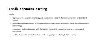 zondle enhances learning 
zondle: 
• is grounded in education, psychology and neuroscience research (from the universities of Oxford and 
Bristol); 
• creates heightened moments of engagement (increased synaptic dopamine), which teachers can exploit 
for learning; 
• encourages students to engage with the learning content, to encode into long-term memory and 
automatize; 
• enables students to consolidate classroom learning, or prepare for high-stakes testing. 
 