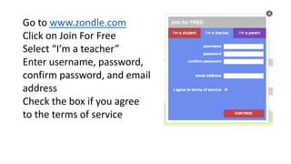 Go to www.zondle.com 
Click on Join For Free 
Select “I’m a teacher” 
Enter username, password, 
confirm password, and email 
address 
Check the box if you agree 
to the terms of service 
 