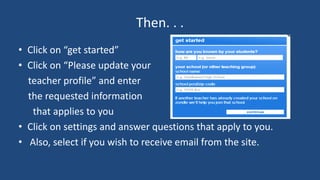 Then. . . 
• Click on “get started” 
• Click on “Please update your 
teacher profile” and enter 
the requested information 
that applies to you 
• Click on settings and answer questions that apply to you. 
• Also, select if you wish to receive email from the site. 
 