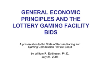 GENERAL ECONOMIC
PRINCIPLES AND THE
LOTTERY GAMING FACILITY
BIDS
A presentation to the State of Kansas Racing and
Gaming Commission Review Board
by William R. Eadington, Ph.D.
July 24, 2008
 
