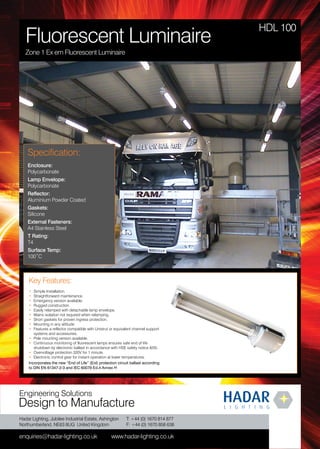 Hadar Lighting, Jubilee Industrial Estate, Ashington
Northumberland, NE63 8UG United Kingdom
enquiries@hadar-lighting.co.uk www.hadar-lighting.co.uk
T: +44 (0) 1670 814 877
F: +44 (0) 1670 858 638
Engineering Solutions
Design to Manufacture
Key Features:
• Simple Installation.
• Straightforward maintenance.
• Emergency version available.
• Rugged construction
• Easily relamped with detachable lamp envelope.
• Mains isolation not required when relamping.
• Short gaskets for proven ingress protection.
• Mounting in any attitude.
• Features a reflector compatible with Unistrut or equivalent channel support
systems and accessories.
• Pole mounting version available.
• Continuous monitoring of fluorescent lamps ensures safe end of life
shutdown by electronic ballast in accordance with HSE safety notice 8/05.
• Overvoltage protection 320V for 1 minute.
• Electronic control gear for instant operation at lower temperatures.
Incorporates the new “End of Life” (Eol) protection circuit ballast according
to DIN EN 61347-2-3 and IEC 60079 Ed.4 Annex H
HDL 100
Specification:
Enclosure:
Polycarbonate
Lamp Envelope:
Polycarbonate
Reflector:
Aluminium Powder Coated
Gaskets:
Silicone
External Fasteners:
A4 Stainless Steel
T Rating:
T4
Surface Temp:
100˚C
Fluorescent Luminaire
Zone 1 Ex em Fluorescent Luminaire
WWW.CABLEJOINTS.CO.UK
THORNE & DERRICK UK
TEL 0044 191 490 1547 FAX 0044 477 5371
TEL 0044 117 977 4647 FAX 0044 977 5582
WWW.THORNEANDDERRICK.CO.UK
 