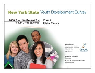 New York State Youth Development Survey
2008 Results Report for:     Zone 1
     7-12th Grade Students   Ulster County




                                             Provided by
                                             New York State Office of
                                             Alcoholism and Substance
                                             Abuse Services
                                             April 2009


                                             David A. Paterson,
                                             Governor
                                             Karen M. Carpenter-Palumbo,
                                             Commissioner
 