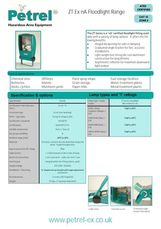 ATEX
CERTIFIED

ZT Ex nA Floodlight Range

CAT III
ZONE 2

The ZT Series is a ‘nA’ certified floodlight fitting available with a variety of lamp options. It offers the following benefits:

Hinged lid opening for safe re-lamping

Graduated angle bracket for fast, accurate
installations

Light weight but strong die cast aluminium
construction for long lifetime

Asymmetric reflector for maximum downward
light output

Typical applications
Chemical sites
Refineries
Docks / jetties

Offshore
Marine
Munitions yards

Paint spray shops
Grain storage
Paper mills

Lamp types and ‘T’ ratings

Specification & options
Specification
Certification Code (Gas and
Dust )
Protection type
ATEX / type class
Certification standards

Fuel storage facilities
Water treatment plants
Metal treatment plants

Details
Ex nA T4
Ex nA (non sparking)
Group II Category 3GD
EN 60079

Certificate(s)

05ATEXTFZT/01

Suitable zoned areas

Zone 2, Zone 22

Gas group suitability

II

Ambient range (max)

Lamp Type / Lamp
holder

ZT Series Floodlight
All certified Ex nA

500W (Max)
Tungsten Halogen /
E40

T4@Ta=30⁰C

400W SON (Max) /
E40

T4@Ta=30⁰C

400W MBI (Max) /
E40

T4@Ta=30⁰C

400W HPMV (Max) /
E40

T4@Ta=30⁰C

-20⁰C to 30⁰C

Material
Ingress protection (IP rating)

Corrosion resistant die cast aluminium body and
bezel, toughened glass lens
IP66

Cable Entries

1 x M20 clearance hole in side of body

Electrical connections

2 wire and earth. Cable size 4mm2 max

Control gear

Integral within the fitting (where used)

Supply voltage
Installation / Mounting
Re-lamp access
Weight

220-250V, 50/60Hz
‘U’ shaped stirrup bracket with angle adjustment
mechanism
2 screws with hinged lid
19.5kg—21 kg lamp dependent

Cable entry

Terminal access

Graduated angle
bracket (Standard)

Tel: +44 (0)191 490 1547
Fax: +44 (0)191 477 5371
Email: northernsales@thorneandderrick.co.uk
Website: www.cablejoints.co.uk
www.thorneanderrick.co.uk

www.petrel-ex.co.uk

 
