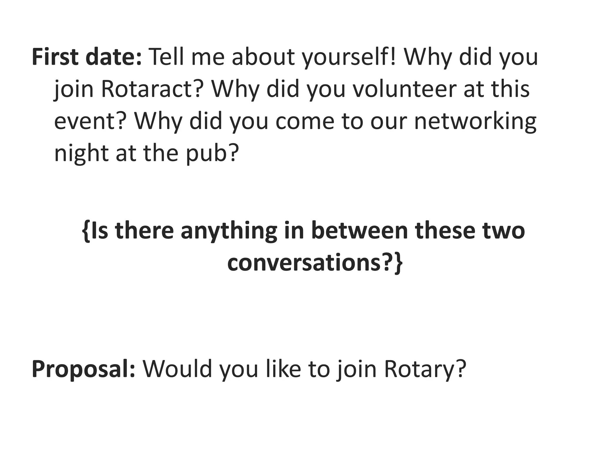 First date: Tell me about yourself! Why did you
join Rotaract? Why did you volunteer at this
event? Why did you come to our networking
night at the pub?
{Is there anything in between these two
conversations?}
Proposal: Would you like to join Rotary?