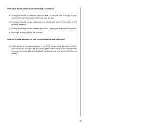 How do I decide which intervention(s) to employ?


  • Strategies should be selected based on the risk factors that are high in your
    community and the protective factors that are low.
  • Strategies should be age appropriate and employed prior to the onset of the
    problem behavior.

  • Strategies chosen should address more than a single risk and protective factor.
  • No single strategy oﬀers the solution.


How do I know whether or not the intervention was eﬀective?


  • Participation in the administration of the YDS survey every two years will pro-
    vide trend data necessary for determining the eﬀectiveness of the implemented
    intervention(s) and also provides data for determining any new eﬀorts that are
    needed.




                                                                                      38
 