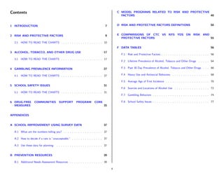 Contents                                                                                C MODEL PROGRAMS RELATED TO RISK AND PROTECTIVE
                                                                                          FACTORS                                       40


1 INTRODUCTION                                                                 7        D RISK AND PROTECTIVE FACTORS DEFINITIONS                                     50


2 RISK AND PROTECTIVE FACTORS                                                  9        E COMPARISIONS OF CTC VS NYS YDS ON RISK AND
                                                                                          PROTECTIVE FACTORS                         55
  2.1   HOW TO READ THE CHARTS . . . . . . . . . . . . . . . . . . . 10
                                                                                        F DATA TABLES                                                                 56
3 ALCOHOL, TOBACCO, AND OTHER DRUG USE                                        17
                                                                                          F.1 Risk and Protective Factors . . . . . . . . . . . . . . . . . . . . . . 56
  3.1   HOW TO READ THE CHARTS . . . . . . . . . . . . . . . . . . . 17
                                                                                          F.2 Lifetime Prevalence of Alcohol, Tobacco and Other Drugs       . . . . . 64

4 GAMBLING PREVALENCE INFORMATION                                             27          F.3 Past 30 Day Prevalence of Alcohol, Tobacco and Other Drugs . . . 66

  4.1   HOW TO READ THE CHARTS . . . . . . . . . . . . . . . . . . . 27                   F.4 Heavy Use and Antisocial Behaviors . . . . . . . . . . . . . . . . . 68

                                                                                          F.5 Average Age of First Incidence . . . . . . . . . . . . . . . . . . . . 70
5 SCHOOL SAFETY ISSUES                                                        31
                                                                                          F.6 Sources and Locations of Alcohol Use . . . . . . . . . . . . . . . . 72
  5.1   HOW TO READ THE CHARTS . . . . . . . . . . . . . . . . . . . 31
                                                                                          F.7 Gambling Behaviors . . . . . . . . . . . . . . . . . . . . . . . . . . 74

6 DRUG-FREE       COMMUNITIES          SUPPORT        PROGRAM         CORE                F.8 School Safety Issues . . . . . . . . . . . . . . . . . . . . . . . . . . 77
  MEASURES                                                                    35


APPENDICES


A SCHOOL IMPROVEMENT USING SURVEY DATA                                        37

  A.1 What are the numbers telling you? . . . . . . . . . . . . . . . . . . 37

  A.2 How to decide if a rate is ”unacceptable.” . . . . . . . . . . . . . . 37

  A.3 Use these data for planning:   . . . . . . . . . . . . . . . . . . . . . 37


B PREVENTION RESOURCES                                                        39

  B.1 Additional Needs Assessment Resources . . . . . . . . . . . . . . . 39

                                                                                    4
 