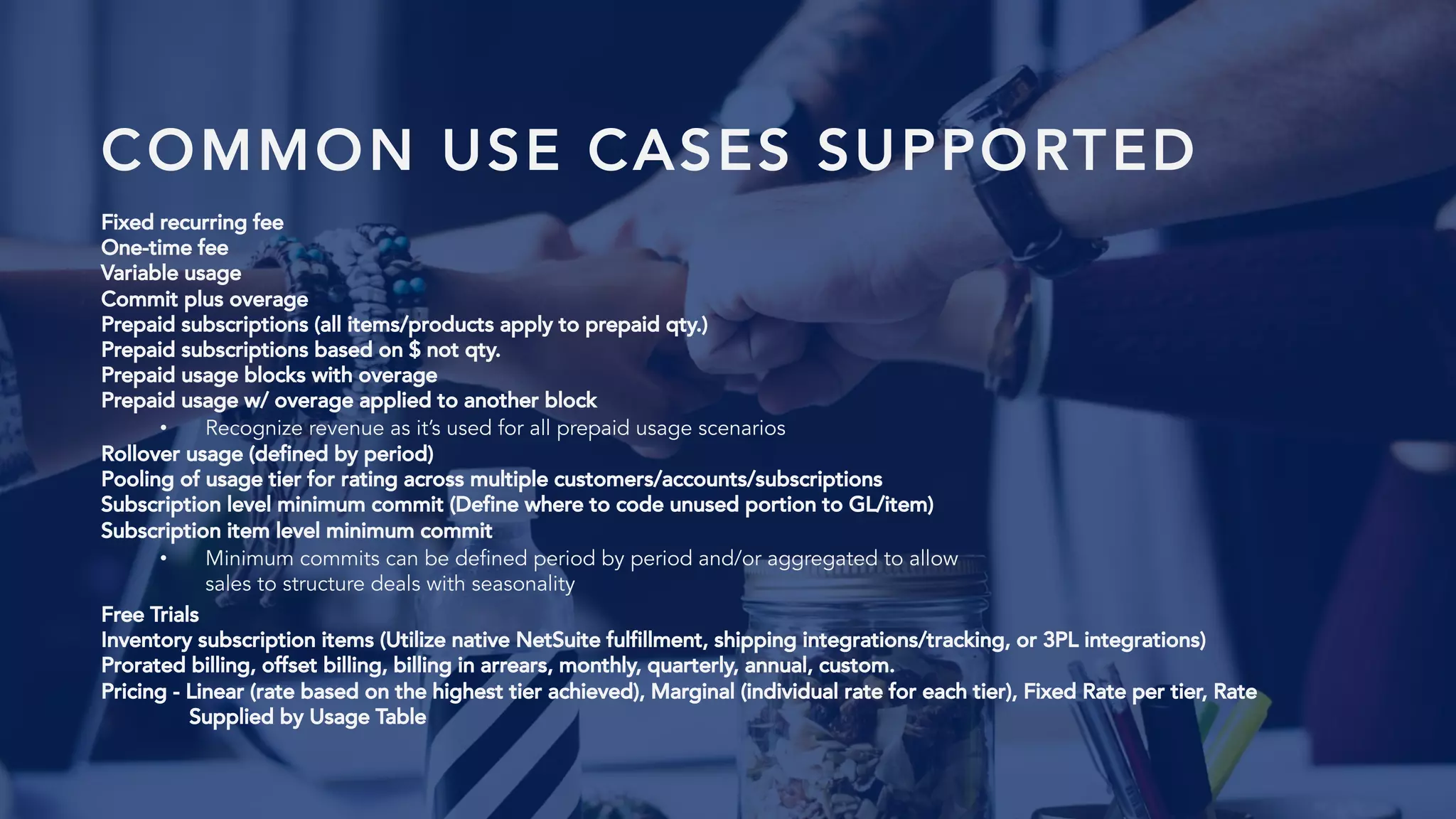 COMMON USE CASES SUPPORTED
Fixed recurring fee
One-time fee
Variable usage
Commit plus overage
Prepaid subscriptions (all items/products apply to prepaid qty.)
Prepaid subscriptions based on $ not qty.
Prepaid usage blocks with overage
Prepaid usage w/ overage applied to another block
• Recognize revenue as it’s used for all prepaid usage scenarios
Rollover usage (defined by period)
Pooling of usage tier for rating across multiple customers/accounts/subscriptions
Subscription level minimum commit (Define where to code unused portion to GL/item)
Subscription item level minimum commit
• Minimum commits can be defined period by period and/or aggregated to allow
sales to structure deals with seasonality
Free Trials
Inventory subscription items (Utilize native NetSuite fulfillment, shipping integrations/tracking, or 3PL integrations)
Prorated billing, offset billing, billing in arrears, monthly, quarterly, annual, custom.
Pricing - Linear (rate based on the highest tier achieved), Marginal (individual rate for each tier), Fixed Rate per tier, Rate
Supplied by Usage Table
 