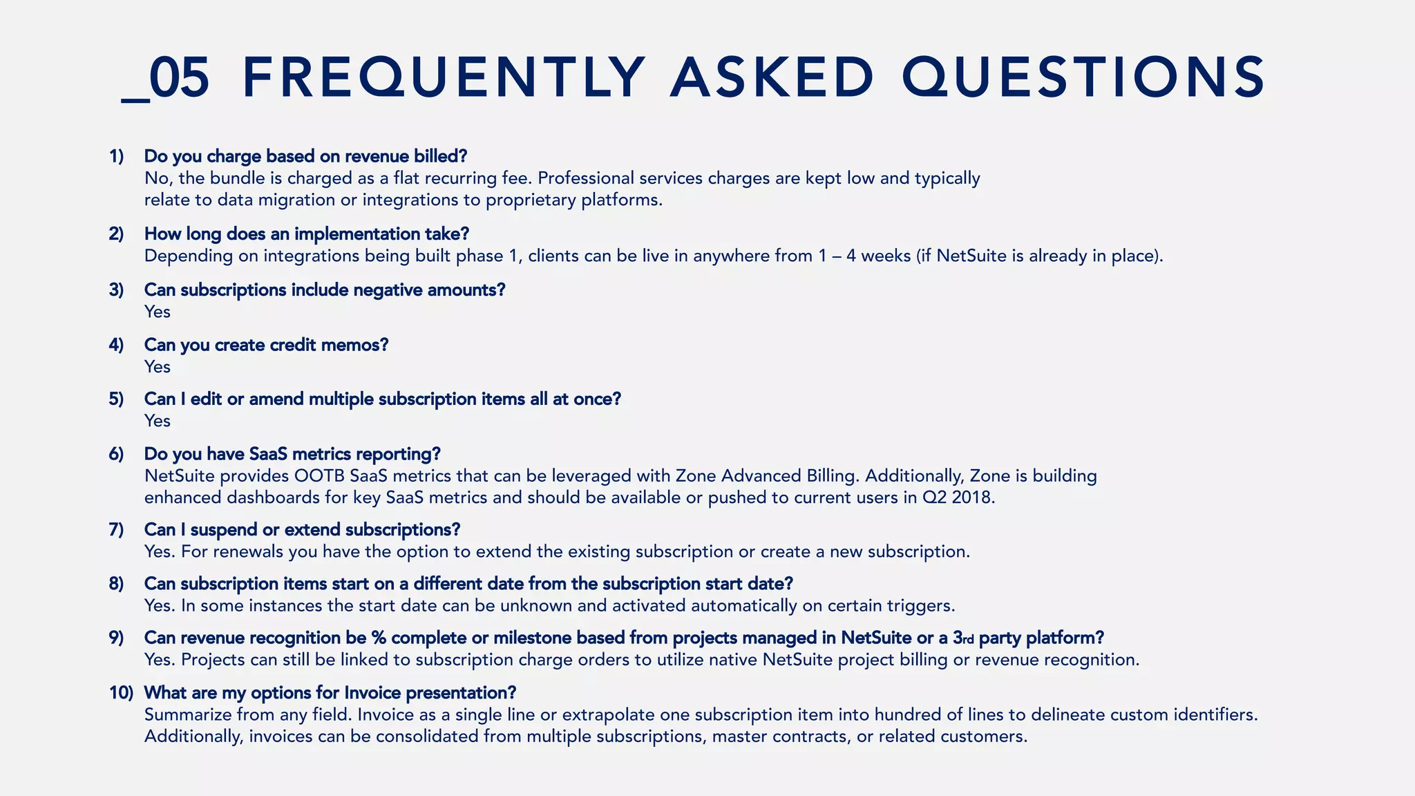 _05 FREQUENTLY ASKED QUESTIONS
1) Do you charge based on revenue billed?
No, the bundle is charged as a flat recurring fee. Professional services charges are kept low and typically
relate to data migration or integrations to proprietary platforms.
2) How long does an implementation take?
Depending on integrations being built phase 1, clients can be live in anywhere from 1 – 4 weeks (if NetSuite is already in place).
3) Can subscriptions include negative amounts?
Yes
4) Can you create credit memos?
Yes
5) Can I edit or amend multiple subscription items all at once?
Yes
6) Do you have SaaS metrics reporting?
NetSuite provides OOTB SaaS metrics that can be leveraged with Zone Advanced Billing. Additionally, Zone is building
enhanced dashboards for key SaaS metrics and should be available or pushed to current users in Q2 2018.
7) Can I suspend or extend subscriptions?
Yes. For renewals you have the option to extend the existing subscription or create a new subscription.
8) Can subscription items start on a different date from the subscription start date?
Yes. In some instances the start date can be unknown and activated automatically on certain triggers.
9) Can revenue recognition be % complete or milestone based from projects managed in NetSuite or a 3rd party platform?
Yes. Projects can still be linked to subscription charge orders to utilize native NetSuite project billing or revenue recognition.
10) What are my options for Invoice presentation?
Summarize from any field. Invoice as a single line or extrapolate one subscription item into hundred of lines to delineate custom identifiers.
Additionally, invoices can be consolidated from multiple subscriptions, master contracts, or related customers.
 