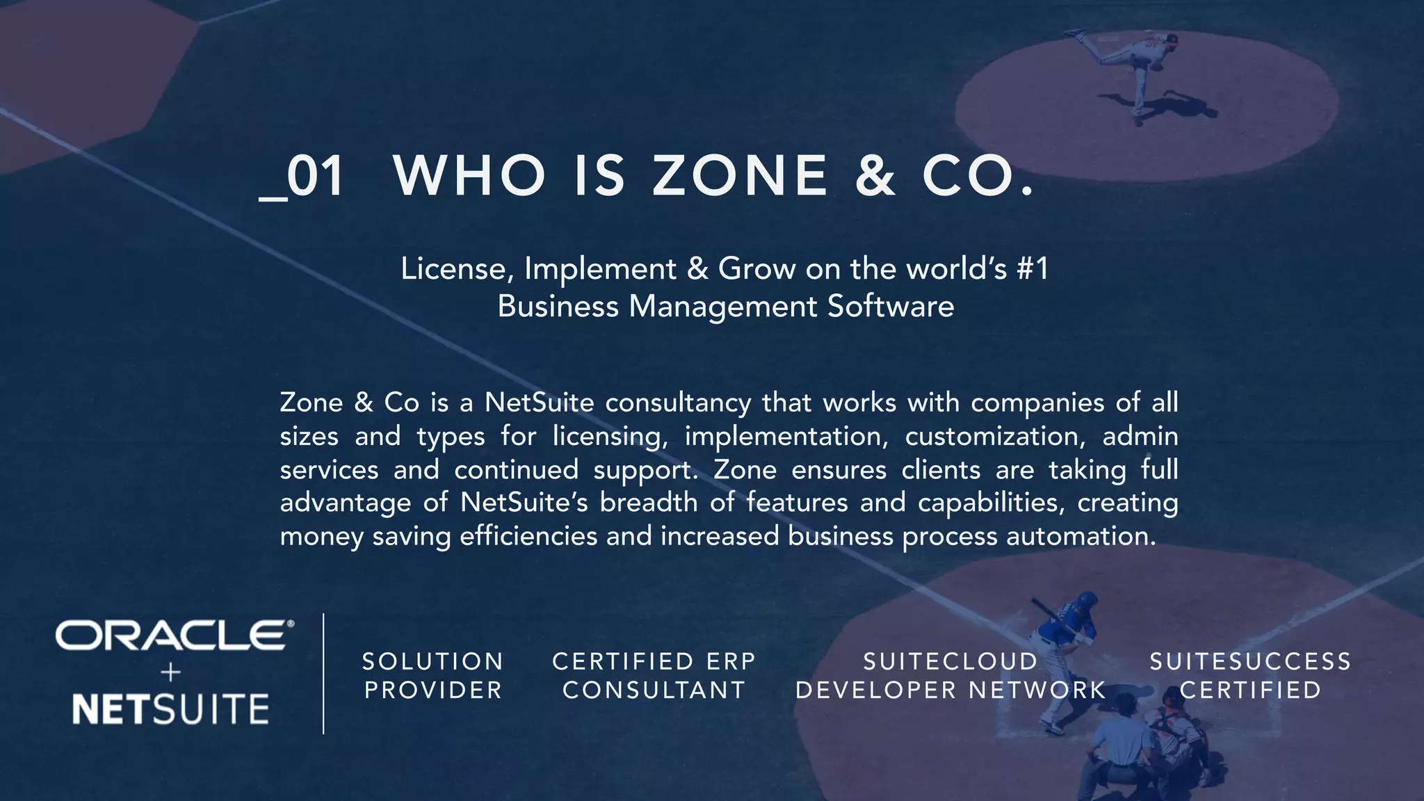 WHO IS ZONE & CO.
License, Implement & Grow on the world’s #1
Business Management Software
Zone & Co is a NetSuite consultancy that works with companies of all
sizes and types for licensing, implementation, customization, admin
services and continued support. Zone ensures clients are taking full
advantage of NetSuite’s breadth of features and capabilities, creating
money saving efficiencies and increased business process automation.
SOLUTION
PROVIDER
CERTIFIED ERP
CONSULTANT
SUITECLOUD
DEVELOPER NETWORK
SUITESUCCESS
CERTIFIED
_01
 