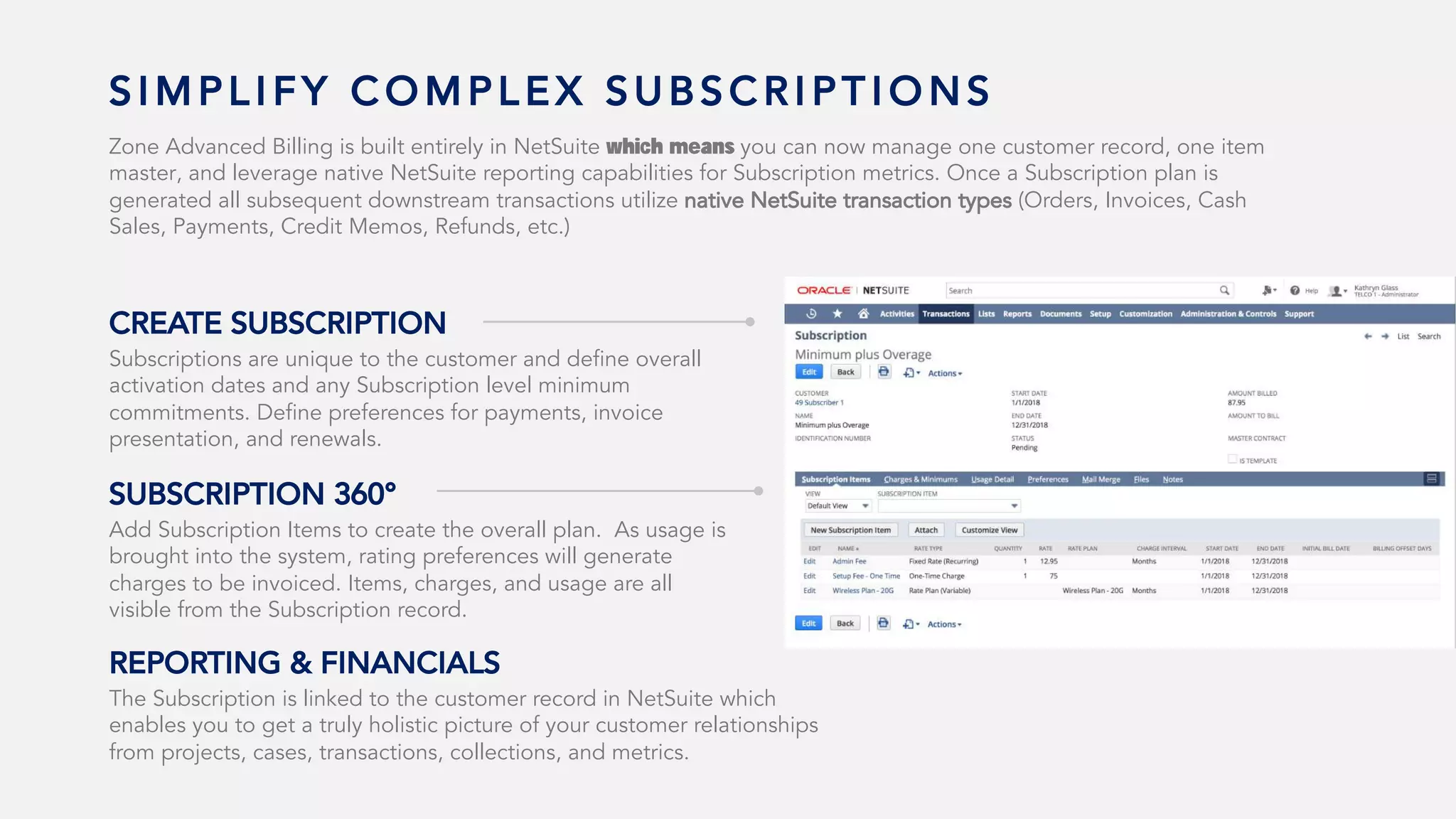 S I M P L I F Y C O M P L E X S U B S C R I P T I O N S
Zone Advanced Billing is built entirely in NetSuite which means you can now manage one customer record, one item
master, and leverage native NetSuite reporting capabilities for Subscription metrics. Once a Subscription plan is
generated all subsequent downstream transactions utilize native NetSuite transaction types (Orders, Invoices, Cash
Sales, Payments, Credit Memos, Refunds, etc.)
Subscriptions are unique to the customer and define overall
activation dates and any Subscription level minimum
commitments. Define preferences for payments, invoice
presentation, and renewals.
CREATE SUBSCRIPTION
Add Subscription Items to create the overall plan. As usage is
brought into the system, rating preferences will generate
charges to be invoiced. Items, charges, and usage are all
visible from the Subscription record.
SUBSCRIPTION 360°
The Subscription is linked to the customer record in NetSuite which
enables you to get a truly holistic picture of your customer relationships
from projects, cases, transactions, collections, and metrics.
REPORTING & FINANCIALS
 