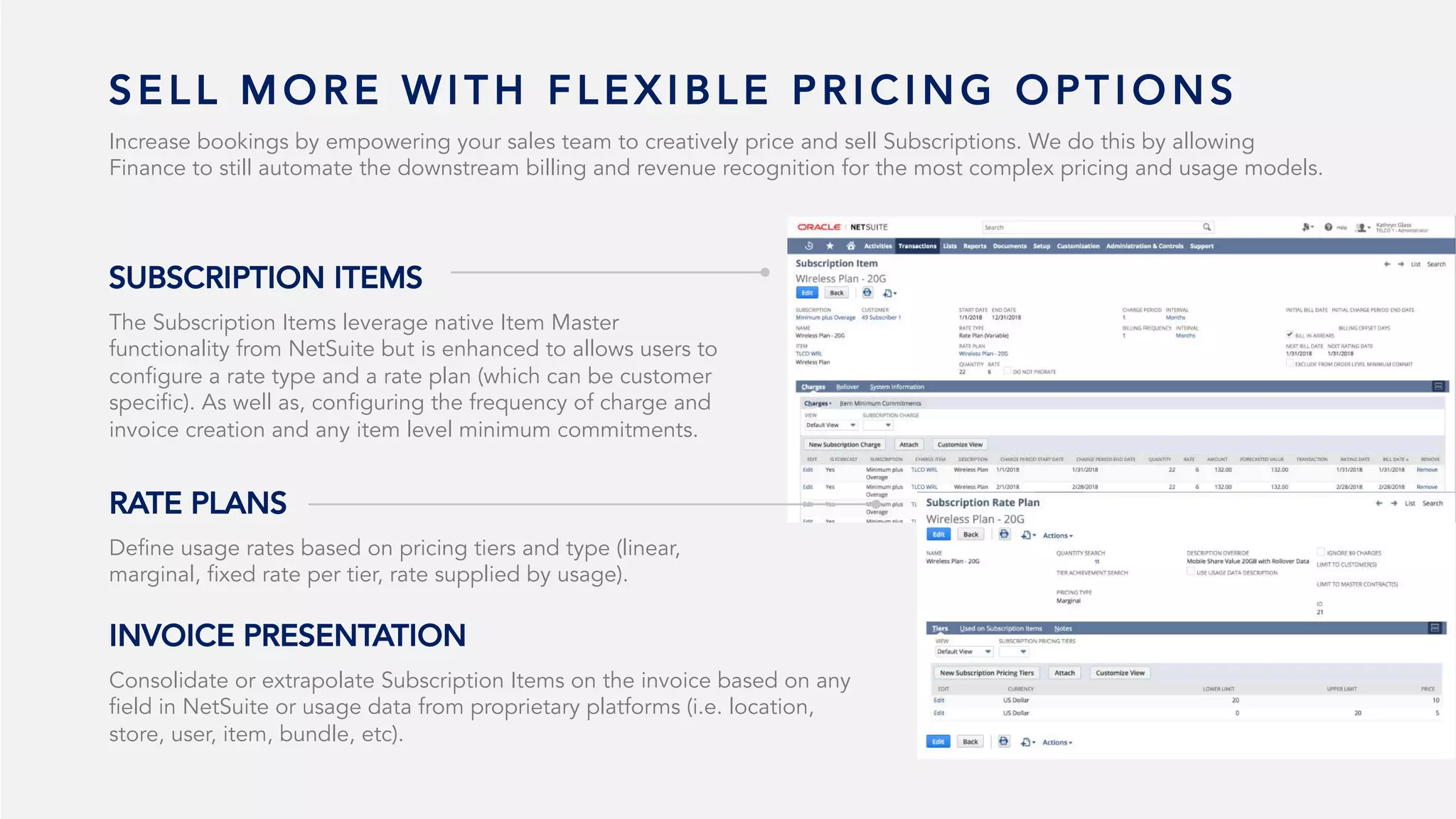 S E L L M O R E W I T H F L E X I B L E P R I C I N G O P T I O N S
Increase bookings by empowering your sales team to creatively price and sell Subscriptions. We do this by allowing
Finance to still automate the downstream billing and revenue recognition for the most complex pricing and usage models.
The Subscription Items leverage native Item Master
functionality from NetSuite but is enhanced to allows users to
configure a rate type and a rate plan (which can be customer
specific). As well as, configuring the frequency of charge and
invoice creation and any item level minimum commitments.
SUBSCRIPTION ITEMS
Define usage rates based on pricing tiers and type (linear,
marginal, fixed rate per tier, rate supplied by usage).
RATE PLANS
Consolidate or extrapolate Subscription Items on the invoice based on any
field in NetSuite or usage data from proprietary platforms (i.e. location,
store, user, item, bundle, etc).
INVOICE PRESENTATION
 