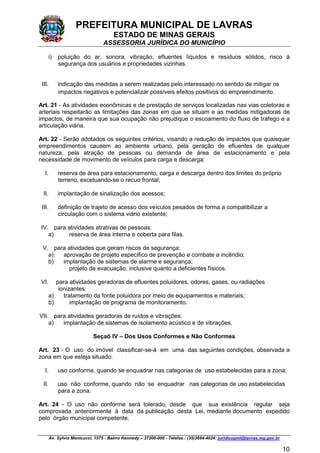 PREFEITURA MUNICIPAL DE LAVRAS
ESTADO DE MINAS GERAIS
ASSESSORIA JURÍDICA DO MUNICÍPIO
Av. Sylvio Menicucci, 1575 - Bairro Kennedy – 37200-000 - Telefax.: (35)3694-4024: juridicopml@lavras.mg.gov.br
10
i) poluição do ar, sonora, vibração, efluentes líquidos e resíduos sólidos, risco à
segurança dos usuários e propriedades vizinhas.
III. indicação das medidas a serem realizadas pelo interessado no sentido de mitigar os
impactos negativos e potencializar possíveis efeitos positivos do empreendimento.
Art. 21 - As atividades econômicas e de prestação de serviços localizadas nas vias coletoras e
arteriais respeitarão as limitações das zonas em que se situam e as medidas mitigadoras de
impactos, de maneira que sua ocupação não prejudique o escoamento do fluxo de tráfego e a
articulação viária.
Art. 22 - Serão adotados os seguintes critérios, visando a redução de impactos que quaisquer
empreendimentos causem ao ambiente urbano, pela geração de efluentes de qualquer
natureza, pela atração de pessoas ou demanda de área de estacionamento e pela
necessidade de movimento de veículos para carga e descarga:
I. reserva de área para estacionamento, carga e descarga dentro dos limites do próprio
terreno, excetuando-se o recuo frontal;
II. implantação de sinalização dos acessos;
III. definição de trajeto de acesso dos veículos pesados de forma a compatibilizar a
circulação com o sistema viário existente;
IV. para atividades atrativas de pessoas:
a) reserva de área interna e coberta para filas.
V. para atividades que geram riscos de segurança:
a) aprovação de projeto específico de prevenção e combate a incêndio;
b) implantação de sistemas de alarme e segurança;
projeto de evacuação, inclusive quanto a deficientes físicos.
VI. para atividades geradoras de efluentes poluidores, odores, gases, ou radiações
ionizantes:
a) tratamento da fonte poluidora por meio de equipamentos e materiais;
b) implantação de programa de monitoramento.
VII. para atividades geradoras de ruídos e vibrações:
a) implantação de sistemas de isolamento acústico e de vibrações.
Seçaõ IV – Dos Usos Conformes e Não Conformes
Art. 23 - O uso do imóvel classificar-se-á em uma das seguintes condições, observada a
zona em que esteja situado:
I. uso conforme, quando se enquadrar nas categorias de uso estabelecidas para a zona;
II. uso não conforme, quando não se enquadrar nas categorias de uso estabelecidas
para a zona.
Art. 24 - O uso não conforme será tolerado, desde que sua existência regular seja
comprovada anteriormente à data da publicação desta Lei, mediante documento expedido
pelo órgão municipal competente.
 