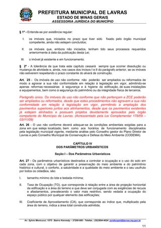 PREFEITURA MUNICIPAL DE LAVRAS
ESTADO DE MINAS GERAIS
ASSESSORIA JURÍDICA DO MUNICÍPIO
Av. Sylvio Menicucci, 1575 - Bairro Kennedy – 37200-000 - Telefax.: (35)3694-4024: juridicopml@lavras.mg.gov.br
11
§ 1º - Entende-se por existência regular:
I. os imóveis que, iniciados no prazo que tiver sido fixado pelo órgão municipal
competente, ainda não estejam concluídos;
II. os imóveis que, embora não iniciados, tenham tido seus processos requeridos
anteriormente à data da publicação desta Lei;
III. o imóvel já existente e em funcionamento.
§ 2º - A tolerância de que trata este capítulo cessará sempre que ocorrer dissolução ou
mudança de atividade e, ainda, nos casos dos incisos I e II do parágrafo anterior, se os imóveis
não estiverem respeitando o prazo constante do alvará de construção.
Art. 25 - Os imóveis de uso não conforme não poderão ser ampliados ou reformados de
modo a agravar a sua não conformidade em relação à legislação em vigor, admitindo-se
apenas reformas necessárias à segurança e à higiene da edificação, de suas instalações
e equipamentos, bem como à segurança do patrimônio ou da integridade física de terceiros.
Parágrafo único. Os imóveis de uso não conforme que não pertençam a ZCE poderão
ser ampliados ou reformados, desde que estes procedimentos não agravem a sua não
conformidade em relação à legislação em vigor, permitindo a ampliação dos
pavimentos superiores juntos aos alinhamentos, desde que os pavimentos existentes
já estejam alinhados e possuam projetos devidamente aprovados pelo órgão
competente do Município de Lavras. (Acrescentado pela Lei Complementar 178/09 –
03/11/09)
Art. 26 - O uso não conforme deverá adequar-se às condições ambientais exigidas para a
zona em que esteja localizado, bem como aos horários de funcionamento disciplinados
pela legislação municipal vigente, mediante análise pelo Conselho gestor do Plano Diretor de
Lavras e pelo Conselho Municipal de Conservação e Defesa do Meio Ambiente (CODEMA).
CAPÍTULO IV
DOS PARÂMETROS URBANÍSTICOS
Seção I – Dos Parâmetros Urbanísticos
Art. 27 - Os parâmetros urbanísticos destinados a controlar a ocupação e o uso do solo em
cada zona, com o objetivo de garantir a preservação do meio ambiente e do patrimônio
histórico e cultural, o conforto, a salubridade e a qualidade do meio ambiente e o seu usufruto
por todos os cidadãos, são:
I. tamanho mínimo do lote e testada mínima;
II. Taxa de Ocupação (TO), que corresponde à relação entre a área de projeção horizontal
da edificação e a área do terreno e que deve ser conjugada com as exigências de recuos
e afastamentos, prevalecendo o valor mais restritivo, sendo vedada a ocupação do
espaço público por qualquer elemento das edificações;
III. Coeficiente de Aproveitamento (CA), que corresponde ao índice que, multiplicado pela
área do terreno, indica a área total construída admitida;
 