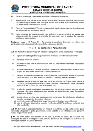 PREFEITURA MUNICIPAL DE LAVRAS
ESTADO DE MINAS GERAIS
ASSESSORIA JURÍDICA DO MUNICÍPIO
Av. Sylvio Menicucci, 1575 - Bairro Kennedy – 37200-000 - Telefax.: (35)3694-4024: juridicopml@lavras.mg.gov.br
12
IV. Gabarito (GAB), que corresponde ao número máximo de pavimentos;
V. afastamentos, que são as faixas entre a edificação e os limites laterais e de fundos do
lote (afastamentos laterais e de fundos) e entre a edificação e o alinhamento do lote no
logradouro público (afastamento frontal);
VI. Taxa de Permeabilidade (TP), que corresponde à porção do terreno que deverá sempre
ser conservada em seu estado natural;
VII. vagas mínimas de estacionamento, que definem o número mínimo de vagas para
estacionamento de veículos em função de cada uso, com o objetivo de minimizar
conflitos no sistema viário.
Parágrafo único – O Anexo III – Parâmetros Urbanísticos determina os valores dos
parâmetros urbanísticos destinados a controlar a ocupação do solo.
Seção II – Do Coeficiente de Aproveitamento
Art. 28 - Para efeito de cálculo do CA, não serão computados como área total da construção:
I. o pilotis em edificação total ou parcialmente destinada a residência multifamiliar;
II. a área de circulação coletiva;
III. as áreas de uso comum em edificação total ou parcialmente destinada a residência
multifamiliar;
IV. as áreas destinadas a casa de máquinas, subestação, compartimento de lixo e caixa
d`água em edificações destinadas a uso não residenciais;
V. sacadas e varandas balanceadas, quando vedadas externamente apenas por guarda-
corpo ou peitoril, com área de até 5% (cinco por cento) da área do pavimento;
VI. sobreloja que faça parte da loja com pé direito máximo de 5,50m (cinco metros e
cinqüenta centímetros) situada no primeiro pavimento da edificação e que não ocupe
mais de 50% (cinqüenta por cento) da área da loja;
VII. o subsolo, quando destinado a estacionamento de veículos e desde que sua laje de
cobertura não esteja situada em nível superior ao do ponto mais baixo de qualquer
alinhamento do lote;
VIII. a área coberta prevista para estacionamento e manobras de veículos não situada no
subsolo, nas seguintes dimensões máximas:
a) sem limite, para a edificação total ou parcialmente destinada a uso residencial;
b) para a edificação destinada a uso não residencial, até 20% (vinte por cento) da área
total construída.
Art. 29 - Em caso de uso residencial ou uso misto, é obrigatório o uso de pilotis sempre que a
edificação ultrapassar 3 (três) pavimentos, sendo vedada a sua utilização para garagem,
exceto no pavimento térreo.
§ 1º – O pilotis poderá ser fechado em até 40% (quarenta por cento) de sua área para
instalação de lazer e recreação de uso comum, desde que as condições de iluminação e
ventilação atendam ao Código de Obras.
 