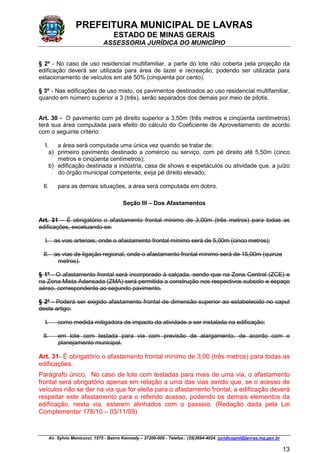PREFEITURA MUNICIPAL DE LAVRAS
ESTADO DE MINAS GERAIS
ASSESSORIA JURÍDICA DO MUNICÍPIO
Av. Sylvio Menicucci, 1575 - Bairro Kennedy – 37200-000 - Telefax.: (35)3694-4024: juridicopml@lavras.mg.gov.br
13
§ 2º - No caso de uso residencial multifamiliar, a parte do lote não coberta pela projeção da
edificação deverá ser utilizada para área de lazer e recreação, podendo ser utilizada para
estacionamento de veículos em até 50% (cinquenta por cento).
§ 3º - Nas edificações de uso misto, os pavimentos destinados ao uso residencial multifamiliar,
quando em número superior a 3 (três), serão separados dos demais por meio de pilotis.
Art. 30 - O pavimento com pé direito superior a 3,50m (três metros e cinqüenta centímetros)
terá sua área computada para efeito do cálculo do Coeficiente de Aproveitamento de acordo
com o seguinte critério:
I. a área será computada uma única vez quando se tratar de:
a) primeiro pavimento destinado a comércio ou serviço, com pé direito até 5,50m (cinco
metros e cinqüenta centímetros);
b) edificação destinada a indústria, casa de shows e espetáculos ou atividade que, a juízo
do órgão municipal competente, exija pé direito elevado;
II. para as demais situações, a área será computada em dobro.
Seção III – Dos Afastamentos
Art. 31 – É obrigatório o afastamento frontal mínimo de 3,00m (três metros) para todas as
edificações, excetuando-se:
I. as vias arteriais, onde o afastamento frontal mínimo será de 5,00m (cinco metros);
II. as vias de ligação regional, onde o afastamento frontal mínimo será de 15,00m (quinze
metros).
§ 1º - O afastamento frontal será incorporado à calçada, sendo que na Zona Central (ZCE) e
na Zona Mista Adensada (ZMA) será permitida a construção nos respectivos subsolo e espaço
aéreo, correspondente ao segundo pavimento.
§ 2º - Poderá ser exigido afastamento frontal de dimensão superior ao estabelecido no caput
deste artigo:
I. como medida mitigadora de impacto da atividade a ser instalada na edificação;
II. em lote com testada para via com previsão de alargamento, de acordo com o
planejamento municipal.
Art. 31- É obrigatório o afastamento frontal mínimo de 3,00 (três metros) para todas as
edificações.
Parágrafo único. No caso de lote com testadas para mais de uma via, o afastamento
frontal será obrigatório apenas em relação a uma das vias sendo que, se o acesso de
veículos não se der na via que for eleita para o afastamento frontal, a edificação deverá
respeitar este afastamento para o referido acesso, podendo os demais elementos da
edificação, nesta via, estarem alinhados com o passeio. (Redação dada pela Lei
Complementar 178/10 – 03/11/09)
 