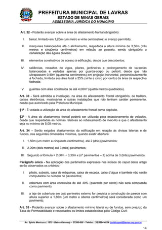 PREFEITURA MUNICIPAL DE LAVRAS
ESTADO DE MINAS GERAIS
ASSESSORIA JURÍDICA DO MUNICÍPIO
Av. Sylvio Menicucci, 1575 - Bairro Kennedy – 37200-000 - Telefax.: (35)3694-4024: juridicopml@lavras.mg.gov.br
14
Art. 32 - Poderão avançar sobre a área do afastamento frontal obrigatório:
I. beiral, limitado em 1,20m (um metro e vinte centímetros) o avanço permitido;
II. marquises balanceadas até o alinhamento, respeitada a altura mínima de 3,50m (três
metros e cinqüenta centímetros) em relação ao passeio, sendo obrigatória a
canalização das águas pluviais;
III. elementos construtivos de acesso à edificação, desde que descobertos;
IV. saliências, ressaltos de vigas, pilares, jardineiras e prolongamento de varandas
balanceadas e vedadas apenas por guarda-corpo ou peitoril, desde que não
ultrapassem 0,40m (quarenta centímetros) em projeção horizontal, perpendicularmente
à fachada, limitada sua área total a 25% (vinte e cinco por cento) da área da respectiva
fachada;
V. guaritas com área construída de até 4,00m² (quatro metros quadrados).
Art. 33 - Será admitida a instalação, na área do afastamento frontal obrigatório, de traillers,
caixas eletrônicos, mostruários e outras instalações que não tenham caráter permanente,
desde que autorizado pela Prefeitura Municipal.
§1º - É vedada a utilização da área do afastamento frontal como depósito.
§2º - A área do afastamento frontal poderá ser utilizada para estacionamento de veículos,
desde que respeitadas as normas relativas ao rebaixamento de meio-fio e que o afastamento
seja no mínimo de 5,00 metros.
Art. 34 – Serão exigidos afastamentos da edificação em relação às divisas laterias e de
fundos, nas seguintes dimensões mínimas, quando existir abertura:
I. 1,50m (um metro e cinquenta centímetros), até 2 (dois) pavimentos;
II. 2,00m (dois metros) até 3 (três) pavimentos;
III. Segundo a fórmula = 2,00m + 0,30m x (nº pavimentos – 3) acima de 3 (três) pavimentos.
Parágrafo único - Na aplicação dos parâmetros expressos nos incisos do caput deste artigo
serão observados os critérios:
I. pilotis, subsolo, casa de máquinas, caixa de escada, caixa d`água e barrilete não serão
computados no número de pavimentos;
II. cobertura com área construída de até 40% (quarenta por cento) não será computada
como pavimento;
III. a laje de cobertura em cujo perímetro externo for prevista a construção de parede com
altura superior a 1,80m (um metro e oitenta centímetros) será considerada como um
pavimento.
Art. 35 - Poderão avançar sobre o afastamento mínimo lateral ou de fundos, sem prejuízo da
Taxa de Permeabilidade e respeitados os limites estabelecidos pelo Código Civil:
 