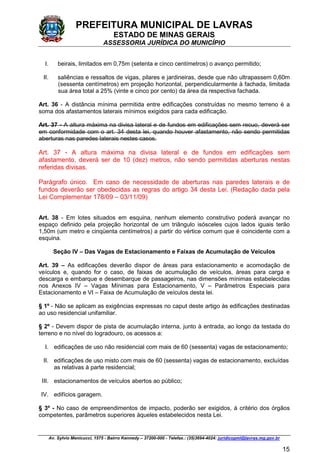 PREFEITURA MUNICIPAL DE LAVRAS
ESTADO DE MINAS GERAIS
ASSESSORIA JURÍDICA DO MUNICÍPIO
Av. Sylvio Menicucci, 1575 - Bairro Kennedy – 37200-000 - Telefax.: (35)3694-4024: juridicopml@lavras.mg.gov.br
15
I. beirais, limitados em 0,75m (setenta e cinco centímetros) o avanço permitido;
II. saliências e ressaltos de vigas, pilares e jardineiras, desde que não ultrapassem 0,60m
(sessenta centímetros) em projeção horizontal, perpendicularmente à fachada, limitada
sua área total a 25% (vinte e cinco por cento) da área da respectiva fachada.
Art. 36 - A distância mínima permitida entre edificações construídas no mesmo terreno é a
soma dos afastamentos laterais mínimos exigidos para cada edificação.
Art. 37 - A altura máxima na divisa lateral e de fundos em edificações sem recuo, deverá ser
em conformidade com o art. 34 desta lei, quando houver afastamento, não sendo permitidas
aberturas nas paredes laterais nestes casos.
Art. 37 - A altura máxima na divisa lateral e de fundos em edificações sem
afastamento, deverá ser de 10 (dez) metros, não sendo permitidas aberturas nestas
referidas divisas.
Parágrafo único. Em caso de necessidade de aberturas nas paredes laterais e de
fundos deverão ser obedecidas as regras do artigo 34 desta Lei. (Redação dada pela
Lei Complementar 178/09 – 03/11/09)
Art. 38 - Em lotes situados em esquina, nenhum elemento construtivo poderá avançar no
espaço definido pela projeção horizontal de um triângulo isósceles cujos lados iguais terão
1,50m (um metro e cinqüenta centímetros) a partir do vértice comum que é coincidente com a
esquina.
Seção IV – Das Vagas de Estacionamento e Faixas de Acumulação de Veículos
Art. 39 – As edificações deverão dispor de áreas para estacionamento e acomodação de
veículos e, quando for o caso, de faixas de acumulação de veículos, áreas para carga e
descarga e embarque e desembarque de passageiros, nas dimensões mínimas estabelecidas
nos Anexos IV – Vagas Mínimas para Estacionamento, V – Parâmetros Especiais para
Estacionamento e VI – Faixa de Acumulação de veículos desta lei.
§ 1º - Não se aplicam as exigências expressas no caput deste artigo às edificações destinadas
ao uso residencial unifamiliar.
§ 2º - Devem dispor de pista de acumulação interna, junto à entrada, ao longo da testada do
terreno e no nível do logradouro, os acessos a:
I. edificações de uso não residencial com mais de 60 (sessenta) vagas de estacionamento;
II. edificações de uso misto com mais de 60 (sessenta) vagas de estacionamento, excluídas
as relativas à parte residencial;
III. estacionamentos de veículos abertos ao público;
IV. edifícios garagem.
§ 3º - No caso de empreendimentos de impacto, poderão ser exigidos, à critério dos órgãos
competentes, parâmetros superiores àqueles estabelecidos nesta Lei.
 
