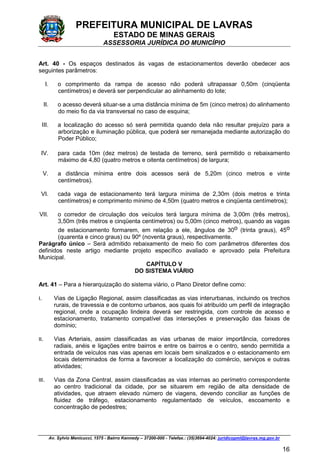 PREFEITURA MUNICIPAL DE LAVRAS
ESTADO DE MINAS GERAIS
ASSESSORIA JURÍDICA DO MUNICÍPIO
Av. Sylvio Menicucci, 1575 - Bairro Kennedy – 37200-000 - Telefax.: (35)3694-4024: juridicopml@lavras.mg.gov.br
16
Art. 40 - Os espaços destinados às vagas de estacionamentos deverão obedecer aos
seguintes parâmetros:
I. o comprimento da rampa de acesso não poderá ultrapassar 0,50m (cinqüenta
centímetros) e deverá ser perpendicular ao alinhamento do lote;
II. o acesso deverá situar-se a uma distância mínima de 5m (cinco metros) do alinhamento
do meio fio da via transversal no caso de esquina;
III. a localização do acesso só será permitida quando dela não resultar prejuízo para a
arborização e iluminação pública, que poderá ser remanejada mediante autorização do
Poder Público;
IV. para cada 10m (dez metros) de testada de terreno, será permitido o rebaixamento
máximo de 4,80 (quatro metros e oitenta centímetros) de largura;
V. a distância mínima entre dois acessos será de 5,20m (cinco metros e vinte
centímetros).
VI. cada vaga de estacionamento terá largura mínima de 2,30m (dois metros e trinta
centímetros) e comprimento mínimo de 4,50m (quatro metros e cinqüenta centímetros);
VII. o corredor de circulação dos veículos terá largura mínima de 3,00m (três metros),
3,50m (três metros e cinqüenta centímetros) ou 5,00m (cinco metros), quando as vagas
de estacionamento formarem, em relação a ele, ângulos de 30o (trinta graus), 45o
(quarenta e cinco graus) ou 90º (noventa graus), respectivamente.
Parágrafo único – Será admitido rebaixamento de meio fio com parâmetros diferentes dos
definidos neste artigo mediante projeto específico avaliado e aprovado pela Prefeitura
Municipal.
CAPÍTULO V
DO SISTEMA VIÁRIO
Art. 41 – Para a hierarquização do sistema viário, o Plano Diretor define como:
I. Vias de Ligação Regional, assim classificadas as vias interurbanas, incluindo os trechos
rurais, de travessia e de contorno urbanos, aos quais foi atribuído um perfil de integração
regional, onde a ocupação lindeira deverá ser restringida, com controle de acesso e
estacionamento, tratamento compatível das interseções e preservação das faixas de
domínio;
II. Vias Arteriais, assim classificadas as vias urbanas de maior importância, corredores
radiais, anéis e ligações entre bairros e entre os bairros e o centro, sendo permitida a
entrada de veículos nas vias apenas em locais bem sinalizados e o estacionamento em
locais determinados de forma a favorecer a localização do comércio, serviços e outras
atividades;
III. Vias da Zona Central, assim classificadas as vias internas ao perímetro correspondente
ao centro tradicional da cidade, por se situarem em região de alta densidade de
atividades, que atraem elevado número de viagens, devendo conciliar as funções de
fluidez de tráfego, estacionamento regulamentado de veículos, escoamento e
concentração de pedestres;
 
