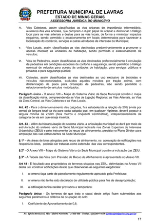 PREFEITURA MUNICIPAL DE LAVRAS
ESTADO DE MINAS GERAIS
ASSESSORIA JURÍDICA DO MUNICÍPIO
Av. Sylvio Menicucci, 1575 - Bairro Kennedy – 37200-000 - Telefax.: (35)3694-4024: juridicopml@lavras.mg.gov.br
17
IV. Vias Coletoras, assim classificadas as vias urbanas de importância intermediária,
auxiliares das vias arteriais, que cumprem o duplo papel de coletar e direcionar o tráfego
local para as vias arteriais e destas para as vias locais, de forma a minimizar impactos
negativos, sendo permitido o estacionamento em locais determinados para favorecer a
localização do comércio, serviços e outras atividades de interesse do Município;
V. Vias Locais, assim classificadas as vias destinadas predominantemente a promover o
acesso imediato às unidades de habitação, sendo permitido o estacionamento de
veículos;
VI. Vias de Pedestres, assim classificadas as vias destinadas preferencialmente à circulação
de pedestres em condições especiais de conforto e segurança, sendo permitido o tráfego
eventual de veículos para acesso às unidades de habitação, para serviços públicos e
privados e para segurança pública;
VII. Ciclovias, assim classificadas as vias destinadas ao uso exclusivo de bicicletas e
veículos não-motorizados, excluídos aqueles movidos por tração animal, com
diferenciação de pisos para circulação de pedestres, não sendo permitido o
estacionamento de veículos motorizados.
Parágrafo único - O Anexo VIII – Mapa do Sistema Viário da Sede Municipal contém o mapa
da classificação viária, compreendendo as Vias de Ligação Regional, as Vias Arteriais, as Vias
da Zona Central, as Vias Coletoras e as Vias Locais.
Art. 42 - Para o dimensionamento das calçadas, fica estabelecida a relação de 20% (vinte por
cento) da largura total da via para cada calçada que, em qualquer hipótese, deverá possuir a
largura mínima de 2,50m (dois metros e cinqüenta centímetros), independentemente da
categoria de via em que esteja inserida.
Art. 43 – Além da hierarquização do sistema viário, a articulação municipal se dará por meio da
estruturação do sistema vário da Sede Municipal indicada nas Zonas Especiais de Interesse
Urbanístico (ZEIU) e pelo instrumento do recuo de alinhamento, previsto no Plano Diretor para
ampliação das vias estruturantes da Sede Municipal.
§ 1º – As áreas de lotes atingidas pelo recuo de alinhamento, na aprovação de edificações nos
respectivos lotes, poderão ser tratadas como extensão das vias correspondentes.
§ 2º - O Anexo VIII – Mapa do Sistema Viário da Sede Municipal contém a indicação das ZEIU.
§ 3º - A Tabela das Vias com Previsão de Recuo de Alinhamento é apresentada no Anexo VII.
Art 44 - É facultado aos proprietários de terrenos situados nas ZEIU, delimitadas no Anexo VII
desta Lei, construir edificações desde que observadas as seguintes exigências:
I. o terreno faça parte de parcelamento regularmente aprovado pela Prefeitura;
II. o terreno não tenha sido declarado de utilidade pública para fins de desapropriação;
III. a edificação tenha caráter provisório e temporário.
Parágrafo único - Os terrenos de que trata o caput deste artigo ficam submetidos aos
seguintes parâmetros e critérios de ocupação do solo:
I. Coeficiente de Aproveitamento de 0,6;
 