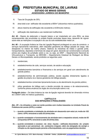 PREFEITURA MUNICIPAL DE LAVRAS
ESTADO DE MINAS GERAIS
ASSESSORIA JURÍDICA DO MUNICÍPIO
Av. Sylvio Menicucci, 1575 - Bairro Kennedy – 37200-000 - Telefax.: (35)3694-4024: juridicopml@lavras.mg.gov.br
18
II. Taxa de Ocupação de 35%;
III. área total a ser edificada não excedente a 800m² (oitocentos metros quadrados);
IV. altura máxima da edificação não excedente a 8,00m(oito metros);
V. edificação não destinada a uso residencial multifamiliar.
Art. 45 - Depois de elaborado o traçado básico a ser implantado em uma ZEIU, as área
remanescentes não envolvidas no projeto ficarão excluídas dessa área, deixando de vigorar
sobre elas as restrições à ocupação e ao uso do solo estabelecidas nesta Lei.
Art. 46 – A ocupação lindeira às Vias de Ligação Regional privilegiará os usos de comércio e
serviços tipicamente rodoviários, além daqueles geradores de tráfego pesado de carga, não
desejáveis no interior da malha urbana, relativos às indústrias de médio e grande porte,
transportadoras, depósitos e terminais de carga em geral, devendo ser condicionada à consulta
prévia aos órgãos de jurisdição sobre a via, ou seja, ao DNIT – Departamento Nacional de
Infra-estrutura e Transporte, ao DER-MG – Departamento Estadual de Rodagem de Minas
Gerais e à Municipalidade, sendo proibidos os seguintes usos:
I. residenciais;
II. estabelecimentos de culto, serviços sociais, de saúde e educação;
III. estabelecimentos bancários e financeiros e de serviços em geral com atendimento de
grande público;
IV. estabelecimentos de administração pública, exceto aqueles diretamente ligados à
gestão da própria via e típicos geradores de tráfego pesado;
V. estabelecimentos comerciais tipicamente locais ou de atendimento de grande público;
VI. pólos geradores de tráfego sem a devida provisão de acesso e de estacionamento,
conforme prévia anuência do órgão de circunscrição sobre a via.
Parágrafo único – Os lotes lindeiros às vias de ligação regional deverão ter dimensão mínima
de 3.000m² (três mil metros quadrados).
CAPÍTULO VI
DAS INFRAÇÕES E PENALIDADES
Art. 47 - As infrações a esta Lei serão punidas com multas baseadas na Unidade Fiscal da
Prefeitura de Lavras (UFPL), a saber:
I. quando constatada a instalação de atividade em desacordo com esta Lei, multa de 100
(cem) UFPL renovável a cada 30 (trinta) dias;
II. quando constatado o funcionamento de atividade sem o respectivo alvará, multa de 50
(cinquenta) UFPL renovável a cada 30 (trinta) dias;
III. quando constatado o excesso de área líquida edificada discordante do projeto
aprovado e por percentual de acréscimo irregular, além da obrigação de corrigir a
infração ou de regularização perante a Municipalidade, com os pagamentos devidos:
 