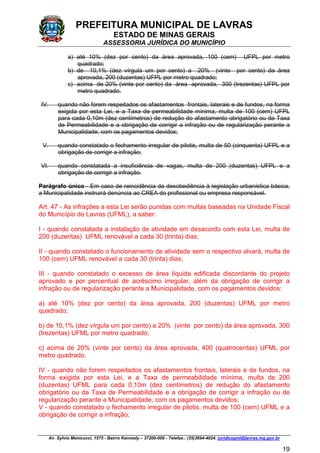 PREFEITURA MUNICIPAL DE LAVRAS
ESTADO DE MINAS GERAIS
ASSESSORIA JURÍDICA DO MUNICÍPIO
Av. Sylvio Menicucci, 1575 - Bairro Kennedy – 37200-000 - Telefax.: (35)3694-4024: juridicopml@lavras.mg.gov.br
19
a) até 10% (dez por cento) da área aprovada, 100 (cem) UFPL por metro
quadrado;
b) de 10,1% (dez vírgula um por cento) a 20% (vinte por cento) da área
aprovada, 200 (duzentas) UFPL por metro quadrado;
c) acima de 20% (vinte por cento) da área aprovada, 300 (trezentas) UFPL por
metro quadrado.
IV. quando não forem respeitados os afastamentos frontais, laterais e de fundos, na forma
exigida por esta Lei, e a Taxa de permeabilidade mínima, multa de 100 (cem) UFPL
para cada 0,10m (dez centímetros) de redução do afastamento obrigatório ou da Taxa
de Permeabilidade e a obrigação de corrigir a infração ou de regularização perante a
Municipalidade, com os pagamentos devidos;
V. quando constatado o fechamento irregular de pilotis, multa de 50 (cinquenta) UFPL e a
obrigação de corrigir a infração;
VI. quando constatada a insuficiência de vagas, multa de 200 (duzentas) UFPL e a
obrigação de corrigir a infração.
Parágrafo único - Em caso de reincidência da desobediência à legislação urbanística básica,
a Municipalidade instruirá denúncia ao CREA do profissional ou empresa responsável.
Art. 47 - As infrações a esta Lei serão punidas com multas baseadas na Unidade Fiscal
do Município de Lavras (UFML), a saber:
I - quando constatada a instalação de atividade em desacordo com esta Lei, multa de
200 (duzentas) UFML renovável a cada 30 (trinta) dias;
II - quando constatado o funcionamento de atividade sem o respectivo alvará, multa de
100 (cem) UFML renovável a cada 30 (trinta) dias;
III - quando constatado o excesso de área líquida edificada discordante do projeto
aprovado e por percentual de acréscimo irregular, além da obrigação de corrigir a
infração ou de regularização perante a Municipalidade, com os pagamentos devidos:
a) até 10% (dez por cento) da área aprovada, 200 (duzentas) UFML por metro
quadrado;
b) de 10,1% (dez vírgula um por cento) a 20% (vinte por cento) da área aprovada, 300
(trezentas) UFML por metro quadrado;
c) acima de 20% (vinte por cento) da área aprovada, 400 (quatrocentas) UFML por
metro quadrado.
IV - quando não forem respeitados os afastamentos frontais, laterais e de fundos, na
forma exigida por esta Lei, e a Taxa de permeabilidade mínima, multa de 200
(duzentas) UFML para cada 0,10m (dez centímetros) de redução do afastamento
obrigatório ou da Taxa de Permeabilidade e a obrigação de corrigir a infração ou de
regularização perante a Municipalidade, com os pagamentos devidos;
V - quando constatado o fechamento irregular de pilotis, multa de 100 (cem) UFML e a
obrigação de corrigir a infração;
 