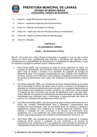 PREFEITURA MUNICIPAL DE LAVRAS
ESTADO DE MINAS GERAIS
ASSESSORIA JURÍDICA DO MUNICÍPIO
Av. Sylvio Menicucci, 1575 - Bairro Kennedy – 37200-000 - Telefax.: (35)3694-4024: juridicopml@lavras.mg.gov.br
2
IV. Anexo IV - Vagas Mínimas para Estacionamento;
V. Anexo V – Parâmetros Especiais para Estacionamento;
VI. Anexo VI – Faixa de Acumulação de Veículos;
VII. Anexo VII – Tabela das Vias com Previsão de Recuo de Alinhamento;
VIII. Anexo VIII – Mapa do Sistema Viário da Sede Municipal;
IX. Anexo IX - Glossário.
CAPÍTULO II
DO ZONEAMENTO URBANO
Seção I – Do Zoneamento Urbano
Art. 6º – De acordo com o Plano Diretor do Município, a ocupação e o uso do solo na Zona
Urbana de Lavras ficam estabelecidos pela definição e delimitação das seguintes zonas,
considerando-se a disponibilidade de infra-estrutura e a capacidade de adensamento e o grau
de incômodo e poluição ao ambiente urbano, conforme Anexo I:
I. Zona Central (ZCE), que corresponde às áreas do centro tradicional da cidade, em
processo de verticalização, alta densidade e referencial simbólico para a população em
geral, onde se situam o comércio e as atividades de prestação de serviços de
atendimento geral, com ocupação caracterizada por usos múltiplos como residências,
comércio, serviços e uso institucional, sendo possível a instalação de usos comerciais e
de serviços de atendimento local e geral, com Coeficiente de Aproveitamento máximo
de 4,0;
II. Zona Mista Adensada (ZMA), que corresponde às áreas urbanas lindeiras às principais
vias de articulação no interior da cidade, onde se situam o comércio e as atividades de
prestação de serviços de atendimento local e de geral, com ocupação caracterizada por
usos múltiplos como residências, comércio, serviços e uso institucional, sendo possível
a instalação de usos comerciais e de serviços de atendimento local e de porte médio,
onde é admitido um processo de verticalização de média densidade, constituindo-se em
centralidades que contribuem para a estruturação e desenvolvimento das áreas do
entorno, com Coeficiente de Aproveitamento máximo de 3,0;
III. Zona Mista Controlada (ZMC), que corresponde às áreas urbanas pertencentes às sub-
bacias dos córregos Centenário/Santa Casa e Matadouro, comprometidos pela
ocupação de seus talvegues, onde se concentram áreas de comércio e serviços e
equipamentos públicos, com predomínio da ocupação residencial unifamiliar, sendo
possível a instalação de usos comerciais e de serviços de atendimento local,
compatíveis com o uso residencial, não sendo admitido o processo de verticalização
devido à sobrecarga existente, com Coeficiente de Aproveitamento máximo de 1,5;
IV. Zona Mista (ZMI), que corresponde às áreas urbanas onde predomina a ocupação
residencial, sendo possível a instalação de usos comerciais e de serviços de
atendimento local, compatíveis com o uso residencial, onde é admitido um processo de
verticalização de baixa densidade, com Coeficiente de Aproveitamento máximo de 1,5;
 
