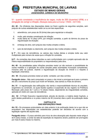 PREFEITURA MUNICIPAL DE LAVRAS
ESTADO DE MINAS GERAIS
ASSESSORIA JURÍDICA DO MUNICÍPIO
Av. Sylvio Menicucci, 1575 - Bairro Kennedy – 37200-000 - Telefax.: (35)3694-4024: juridicopml@lavras.mg.gov.br
20
VI - quando constatada a insuficiência de vagas, multa de 200 (duzentas) UFML e a
obrigação de corrigir a infração. (Redação dada pela Lei Compl. 178/09 – 03/11/09)
Art. 48 - Os infratores das disposições desta Lei ficam sujeitos às seguintes sanções, sem
prejuízo de outras estabelecidas nesta Lei ou em leis específicas:
I. advertência, com prazo de 30 (trinta) dias para regularizar a situação;
II. multa, pelo simples cometimento de infração;
III. multa diária de 10 (dez) UFPL por infração cometida, a partir do término do prazo de
regularização da situação;
IV. embargo da obra, sem prejuízo das multas simples e diária;
V. auto de demolição ou desmonte, sem prejuízo das multas simples e diária.
§ 1º - Em caso de reincidência, os valores das multas diárias e simples terão seu valor
multiplicado pelo número de vezes que a infração for cometida.
§ 2º - As correções das obras indevidas ou sem conformidade com o projeto aprovado são de
inteira responsabilidade do proprietário ou responsável(is) pela obra.
Art. 49 - As penalidades pelas infrações previstas nesta Lei não excluem a possibilidade de
outras medidas e a aplicação de outras sanções pelas autoridades municipais competentes,
inclusive pela via judicial, visando a regularização da situação do imóvel e o respeito à
legislação urbanística.
Art. 50 - Os prazos previstos nesta Lei serão contados por dias corridos.
Parágrafo único - Não será computado no prazo o dia inicial e prorrogar-se-á para o primeiro
dia útil o vencimento do prazo que incidir em feriados, dias santos ou finais de semana.
Art. 51 - A regularização das edificações não isenta a responsabilidade técnica do arquiteto,
engenheiro ou construtor, os quais ficarão sujeitos à suspensão de seu registro na Prefeitura
Municipal, pelo prazo de 1 (um) a 12 (doze) meses, dependendo da irregularidade cometida,
aplicada em dobro em caso de reincidência.
Art. 52 - O Poder Executivo regulamentará, através de decreto, a matéria deste Capítulo, a
partir destes parâmetros e no prazo máximo de 90 (noventa) dias a partir da publicação desta
Lei.
CAPÍTULO VII
DAS DISPOSIÇÕES FINAIS
Art. 53 - Os processos protocolados em data anterior à da publicação desta Lei e que não se
enquadrem nas disposições ora estabelecidas poderão ser decididos de acordo com a
legislação vigente até aquela data.
Parágrafo único – O prazo admitido para início de obra abrangida pelo disposto neste artigo é
de 6 (seis) meses, a contar da data de expedição do respectivo alvará, podendo ser prorrogado
por mais 6 (seis) meses no máximo.
 