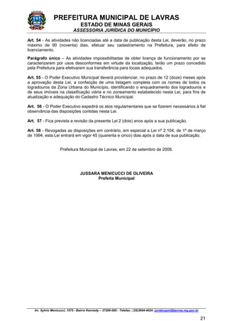 PREFEITURA MUNICIPAL DE LAVRAS
ESTADO DE MINAS GERAIS
ASSESSORIA JURÍDICA DO MUNICÍPIO
Av. Sylvio Menicucci, 1575 - Bairro Kennedy – 37200-000 - Telefax.: (35)3694-4024: juridicopml@lavras.mg.gov.br
21
Art. 54 - As atividades não licenciadas até a data de publicação desta Lei, deverão, no prazo
máximo de 90 (noventa) dias, efetuar seu cadastramento na Prefeitura, para efeito de
licenciamento.
Parágrafo único – As atividades impossibilitadas de obter licença de funcionamento por se
caracterizarem por usos desconformes em virtude da localização, terão um prazo concedido
pela Prefeitura para efetivarem sua transferência para locais adequados.
Art. 55 - O Poder Executivo Municipal deverá providenciar, no prazo de 12 (doze) meses após
a aprovação desta Lei, a confecção de uma listagem completa com os nomes de todos os
logradouros da Zona Urbana do Município, identificando o enquadramento dos logradouros e
de seus imóveis na classificação viária e no zoneamento estabelecido nesta Lei, para fins de
atualização e adequação do Cadastro Técnico Municipal.
Art. 56 - O Poder Executivo expedirá os atos regulamentares que se fizerem necessários à fiel
observância das disposições contidas nesta Lei.
Art. 57 - Fica prevista a revisão da presente Lei 2 (dois) anos após a sua publicação.
Art. 58 - Revogadas as disposições em contrário, em especial a Lei nº 2.104, de 1º de março
de 1994, esta Lei entrará em vigor 45 (quarenta e cinco) dias após a data de sua publicação.
Prefeitura Municipal de Lavras, em 22 de setembro de 2008.
JUSSARA MENICUCCI DE OLIVEIRA
Prefeita Municipal
 