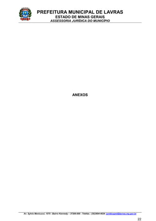 PREFEITURA MUNICIPAL DE LAVRAS
ESTADO DE MINAS GERAIS
ASSESSORIA JURÍDICA DO MUNICÍPIO
Av. Sylvio Menicucci, 1575 - Bairro Kennedy – 37200-000 - Telefax.: (35)3694-4024: juridicopml@lavras.mg.gov.br
22
ANEXOS
 
