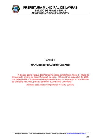 PREFEITURA MUNICIPAL DE LAVRAS
ESTADO DE MINAS GERAIS
ASSESSORIA JURÍDICA DO MUNICÍPIO
Av. Sylvio Menicucci, 1575 - Bairro Kennedy – 37200-000 - Telefax.: (35)3694-4024: juridicopml@lavras.mg.gov.br
23
Anexo I
MAPA DO ZONEAMENTO URBANO
A área do Bairro Parque das Pedras Preciosas, constante no Anexo I – Mapa do
Zoneamento Urbano da Sede Municipal, da Lei n. 156, de 22 de dezembro de 2008,
que dispõe sobre o Zoneamento e Regulamenta o Uso e a Ocupação do Solo Urbano
do Município de Lavras, passa a pertencer à Zona Mista Controlada.
(Redação dada pela Lei Complementar nº183/10 -23/03/10
 