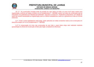 PREFEITURA MUNICIPAL DE LAVRAS
ESTADO DE MINAS GERAIS
ASSESSORIA JURÍDICA DO MUNICÍPIO
Av. Sylvio Menicucci, 1575 - Bairro Kennedy – 37200-000 - Telefax.: (35)3694-4024: juridicopml@lavras.mg.gov.br
27
Art. 2º - As construções iniciadas antes da entrada em vigor desta Lei terão um prazo de 6 (seis) meses para
regularização conforme as regras contidas na Lei Complementar n. 156/2008, exceto nos casos de construções que se
enquadrem nos parâmetros de “Residencial Unifamiliar”, descritos no Anexo III – Parâmetros Urbanísticos, em relação às
quais não haverá necessidade de regularização para os critérios estabelecidos nesta Lei, aplicando-se a elas as normas
anteriores.
§ 1º - Findo o prazo estabelecido neste artigo, serão aplicadas as multas constantes nesta Lei às construções em
desconformidade com a Lei Complementar nº. 156/2008.
§ 2º A comprovação de início das construções de que trata o caput deste artigo será realizada mediante
apresentação do Alvará de Construção emitido pelo órgão competente do Município.
 