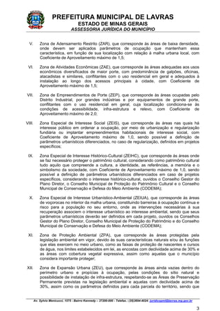 PREFEITURA MUNICIPAL DE LAVRAS
ESTADO DE MINAS GERAIS
ASSESSORIA JURÍDICA DO MUNICÍPIO
Av. Sylvio Menicucci, 1575 - Bairro Kennedy – 37200-000 - Telefax.: (35)3694-4024: juridicopml@lavras.mg.gov.br
3
V. Zona de Adensamento Restrito (ZAR), que corresponde às áreas de baixa densidade,
onde devem ser aplicados parâmetros de ocupação que mantenham essa
característica, em função de sua localização com relação à malha urbana local, com
Coeficiente de Aproveitamento máximo de 1,5;
VI. Zona de Atividades Econômicas (ZAE), que corresponde às áreas adequadas aos usos
econômicos diversificados de maior porte, com predominância de galpões, oficinas,
atacadistas e similares, conflitantes com o uso residencial em geral e adequados à
instalação ao longo dos acessos principais à cidade, com Coeficiente de
Aproveitamento máximo de 1,5;
VII. Zona de Empreendimentos de Porte (ZEP), que corresponde às áreas ocupadas pelo
Distrito Industrial, por grandes indústrias e por equipamentos de grande porte,
conflitantes com o uso residencial em geral, cuja localização condiciona-se às
condições de acessibilidade, infra-estrutura e relevo, com Coeficiente de
Aproveitamento máximo de 2,0;
VIII. Zona Especial de Interesse Social (ZEIS), que corresponde às áreas nas quais há
interesse público em ordenar a ocupação, por meio de urbanização e regularização
fundiária ou implantar empreendimentos habitacionais de interesse social, com
Coeficiente de Aproveitamento máximo de 1,0, sendo possível a definição de
parâmetros urbanísticos diferenciados, no caso de regularização, definidos em projetos
específicos;
IX. Zona Especial de Interesse Histórico-Cultural (ZEIHC), que corresponde ás áreas onde
se faz necessário proteger o patrimônio cultural, considerando como patrimônio cultural
tudo aquilo que compreende a cultura, a identidade, as referências, a memória e o
simbolismo da sociedade, com Coeficiente de Aproveitamento máximo de 1,0, sendo
possível a definição de parâmetros urbanísticos diferenciados em caso de projetos
específicos, considerando o interesse histórico-cultural, ouvidos o Conselho Gestor do
Plano Diretor, o Conselho Municipal de Proteção do Patrimônio Cultural e o Conselho
Municipal de Conservação e Defesa do Meio Ambiente (CODEMA);
X. Zona Especial de Interesse Urbanístico-Ambiental (ZEIUA), que corresponde às áreas
de voçorocas no interior da malha urbana, constituindo barreiras à ocupação contínua e
risco para a população no seu entorno, onde as intervenções necessárias à sua
recuperação associem o interesse urbanístico ao interesse ambiental, sendo que seus
parâmetros urbanísticos deverão ser definidos em cada projeto, ouvidos os Conselhos
Gestor do Plano Diretor, Conselho Municipal de Proteção do Patrimônio e do Conselho
Municipal de Conservação e Defesa do Meio Ambiente (CODEMA);
XI. Zona de Proteção Ambiental (ZPA), que corresponde às áreas protegidas pela
legislação ambiental em vigor, devido às suas características naturais e/ou às funções
que elas exercem no meio urbano, como as faixas de proteção de nascentes e cursos
de água, nos limites estabelecidos em lei, as encostas com declividade acima de 30% e
as áreas com cobertura vegetal expressiva, assim como aquelas que o município
considera importante proteger;
XII. Zona de Expansão Urbana (ZEU), que corresponde às áreas ainda vazias dentro do
perímetro urbano e propícias à ocupação, pelas condições do sítio natural e
possibilidade de instalação de infra-estrutura, respeitando-se as Áreas de Preservação
Permanente previstas na legislação ambiental e aquelas com declividade acima de
30%, assim como os parâmetros definidos para cada parcela do território, sendo que
 