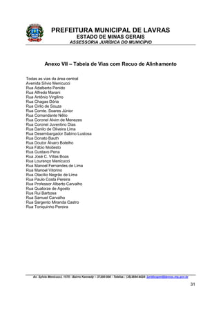 PREFEITURA MUNICIPAL DE LAVRAS
ESTADO DE MINAS GERAIS
ASSESSORIA JURÍDICA DO MUNICÍPIO
Av. Sylvio Menicucci, 1575 - Bairro Kennedy – 37200-000 - Telefax.: (35)3694-4024: juridicopml@lavras.mg.gov.br
31
Anexo VII – Tabela de Vias com Recuo de Alinhamento
Todas as vias da área central
Avenida Sílvio Menicucci
Rua Adalberto Penido
Rua Alfredo Marani
Rua Antônio Virgilino
Rua Chagas Dória
Rua Cirilo de Souza
Rua Comte. Soares Júnior
Rua Comandante Nélio
Rua Coronel Alvim de Menezes
Rua Coronel Juventino Dias
Rua Danilo de Oliveira Lima
Rua Desembargador Sabino Lustosa
Rua Donato Bauth
Rua Doutor Álvaro Botelho
Rua Fábio Modesto
Rua Gustavo Pena
Rua José C. Villas Boas
Rua Lourenço Menicucci
Rua Manoel Fernandes de Lima
Rua Manoel Vitorino
Rua Otacílio Negrão de Lima
Rua Paulo Costa Pereira
Rua Professor Alberto Carvalho
Rua Quatorze de Agosto
Rua Rui Barbosa
Rua Samuel Carvalho
Rua Sargento Miranda Castro
Rua Toniquinho Pereira
 