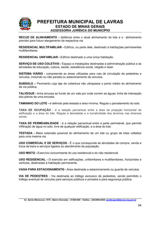 PREFEITURA MUNICIPAL DE LAVRAS
ESTADO DE MINAS GERAIS
ASSESSORIA JURÍDICA DO MUNICÍPIO
Av. Sylvio Menicucci, 1575 - Bairro Kennedy – 37200-000 - Telefax.: (35)3694-4024: juridicopml@lavras.mg.gov.br
34
RECUO DE ALINHAMENTO - distância entre o atual alinhamento do lote e o alinhamento
previsto para futuro alargamento da respectiva via.
RESIDENCIAL MULTIFAMILIAR - Edifício, ou parte dele, destinado a habitações permanentes
multifamiliares.
RESIDENCIAL UNIFAMILIAR - Edifício destinado a uma única habitação.
SERVIÇO DE USO COLETIVO - Espaço e instalações destinadas à administração pública e às
atividades de educação, cultura, saúde, assistência social, religião e lazer.
SISTEMA VIÁRIO - compreende as áreas utilizadas para vias de circulação de pedestres e
veículos, incluindo ou não parada ou estacionamento de veículos.
SUBSOLO – Pavimento cuja laje de cobertura não ultrapassa o ponto médio do alinhamento
da via pública.
TALVEGUE - linha sinuosa ao fundo de um vale por onde correm as águas; linha de interseção
dos planos de uma encosta.
TAMANHO DO LOTE - é definido pela testada e área mínima. Regula o parcelamento do solo.
TAXA DE OCUPAÇÃO - é a relação percentual entre a área da projeção horizontal da
edificação e a área do lote. Regula a densidade e a lucratividade dos terrenos nas diversas
zonas.
TAXA DE PERMEABILIDADE - é a relação percentual entre a parte permeável, que permita
infiltração de água no solo, livre de qualquer edificação, e a área do lote.
TESTADA - Maior extensão possível do alinhamento de um lote ou grupo de lotes voltados
para uma mesma via.
USO COMERCIAL E DE SERVIÇOS - É o que corresponde às atividades de compra, venda e
troca de bens e serviços ligados ao atendimento da população.
USO MISTO - Exercício concomitante do uso residencial e do não residencial.
USO RESIDENCIAL - O exercido em edificações, unifamiliares e multifamiliares, horizontais e
verticais, destinadas à habitação permanente.
VAGA PARA ESTACIONAMENTO - Área destinada a estacionamento ou guarda de veículos.
VIA DE PEDESTRES - Via destinada ao tráfego exclusivo de pedestres, sendo permitido o
tráfego eventual de veículos para serviços públicos e privados e para segurança pública.
 