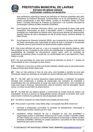 PREFEITURA MUNICIPAL DE LAVRAS
ESTADO DE MINAS GERAIS
ASSESSORIA JURÍDICA DO MUNICÍPIO
Av. Sylvio Menicucci, 1575 - Bairro Kennedy – 37200-000 - Telefax.: (35)3694-4024: juridicopml@lavras.mg.gov.br
4
seus parâmetros urbanísticos deverão ser definidos em diretrizes expedidas pelo setor
competente da Prefeitura Municipal, fundamentados na lei de parcelamento do solo
urbano complementar a este Plano Diretor, ouvidos os Conselhos Gestor do Plano
Diretor, Conselho Municipal de Proteção do Patrimônio e do Conselho Municipal de
Conservação e Defesa do Meio Ambiente (CODEMA);
XIII. Zona Especial de Interesse Urbanístico (ZEIU), que corresponde às áreas onde serão
necessárias intervenções de apoio à articulação urbana e municipal, destinadas à
ampliação e/ou implantação de sistema viário, para as quais deverão ser desenvolvidos
traçados básicos de vias e interseções em até 30 (trinta) meses, conforme definido no
Plano Diretor;
XIV. Zona Especial de Interesse Ambiental (ZEIA), que corresponde às áreas onde deverão
ser feitas intervenções para implantação de áreas de lazer e recreação e recuperação
ambiental, para as quais deverão ser desenvolvidos projetos especiais.
§ 1º - Nas zonas definidas por esta Lei, o uso e a ocupação do solo deverão observar, além
das condições de uso e ocupação do solo urbano ora estabelecidas, a capacidade do solo e as
possibilidades de instalação de infra-estrutura urbana, assim como as condições de
salubridade do ambiente urbano e construído, em conformidade com o que determina o Plano
Diretor e a LUB.
§ 2º - Os usos permitidos em cada zona encontram-se definidos no Anexo II – Quadro de
Conformidade de Uso e Ocupação do Solo Urbano.
§ 3º - Pertencem a uma zona os lotes que tenham testadas voltadas para as vias pertencentes
à área envolvida pelos limites dessa zona.
§4º - Caso um lote pertença a mais de uma zona, será facultada a escolha da zona pelo
interessado, desde que atendidas as condições de acesso definidas pela Prefeitura Municipal.
Art. 7º – Na ZAE, além de outros dispositivos legais pertinentes, a instalação de qualquer
atividade está condicionada a medidas de preservação das condições de mobilidade e
acessibilidade das vias estruturantes ao longo das quais se desenvolvem, como previsão de
áreas para carga e descarga, estacionamento, pátio de manobra, área de estocagem, dentre
outros, no interior do perímetro do próprio terreno.
Art. 8º - As ZEIS têm por objetivo garantir o cumprimento da função social da cidade e da
propriedade, de forma a diminuir as desigualdades sociais expressas no território, bem como
proporcionar a melhoria da qualidade de vida da população carente.
§ 1º - As ZEIS se localizam em áreas de/para comunidades de baixa renda.
§ 2º - Para cumprir o que trata o caput deste artigo, na ocupação das ZEIS, dever-se-á:
I. incentivar a participação comunitária no processo de planejamento, urbanização e
regularização jurídica, sempre que for o caso;
II. estabelecer índices especiais de uso e ocupação do solo que possibilitem a
regularização jurídica e urbanística, sempre que for o caso, ouvidos o Conselho Gestor
do Plano Diretor de Lavras e o Conselho Municipal de Conservação e Defesa do Meio
Ambiente (CODEMA), definidos em projeto específico e aprovados em leis municipais
específicas para cada uma delas;
 