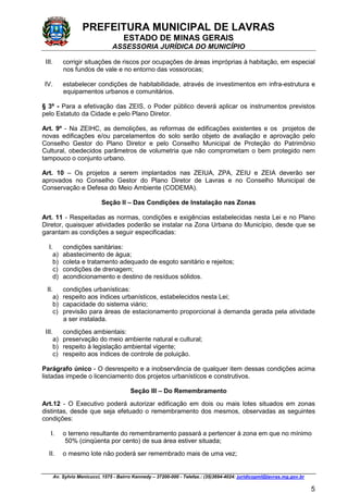 PREFEITURA MUNICIPAL DE LAVRAS
ESTADO DE MINAS GERAIS
ASSESSORIA JURÍDICA DO MUNICÍPIO
Av. Sylvio Menicucci, 1575 - Bairro Kennedy – 37200-000 - Telefax.: (35)3694-4024: juridicopml@lavras.mg.gov.br
5
III. corrigir situações de riscos por ocupações de áreas impróprias à habitação, em especial
nos fundos de vale e no entorno das vossorocas;
IV. estabelecer condições de habitabilidade, através de investimentos em infra-estrutura e
equipamentos urbanos e comunitários.
§ 3º - Para a efetivação das ZEIS, o Poder público deverá aplicar os instrumentos previstos
pelo Estatuto da Cidade e pelo Plano Diretor.
Art. 9º - Na ZEIHC, as demolições, as reformas de edificações existentes e os projetos de
novas edificações e/ou parcelamentos do solo serão objeto de avaliação e aprovação pelo
Conselho Gestor do Plano Diretor e pelo Conselho Municipal de Proteção do Patrimônio
Cultural, obedecidos parâmetros de volumetria que não comprometam o bem protegido nem
tampouco o conjunto urbano.
Art. 10 – Os projetos a serem implantados nas ZEIUA, ZPA, ZEIU e ZEIA deverão ser
aprovados no Conselho Gestor do Plano Diretor de Lavras e no Conselho Municipal de
Conservação e Defesa do Meio Ambiente (CODEMA).
Seção II – Das Condições de Instalação nas Zonas
Art. 11 - Respeitadas as normas, condições e exigências estabelecidas nesta Lei e no Plano
Diretor, quaisquer atividades poderão se instalar na Zona Urbana do Município, desde que se
garantam as condições a seguir especificadas:
I. condições sanitárias:
a) abastecimento de água;
b) coleta e tratamento adequado de esgoto sanitário e rejeitos;
c) condições de drenagem;
d) acondicionamento e destino de resíduos sólidos.
II. condições urbanísticas:
a) respeito aos índices urbanísticos, estabelecidos nesta Lei;
b) capacidade do sistema viário;
c) previsão para áreas de estacionamento proporcional à demanda gerada pela atividade
a ser instalada.
III. condições ambientais:
a) preservação do meio ambiente natural e cultural;
b) respeito à legislação ambiental vigente;
c) respeito aos índices de controle de poluição.
Parágrafo único - O desrespeito e a inobservância de qualquer item dessas condições acima
listadas impede o licenciamento dos projetos urbanísticos e construtivos.
Seção III – Do Remembramento
Art.12 - O Executivo poderá autorizar edificação em dois ou mais lotes situados em zonas
distintas, desde que seja efetuado o remembramento dos mesmos, observadas as seguintes
condições:
I. o terreno resultante do remembramento passará a pertencer à zona em que no mínimo
50% (cinqüenta por cento) de sua área estiver situada;
II. o mesmo lote não poderá ser remembrado mais de uma vez;
 