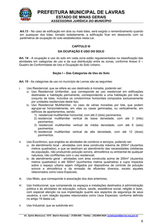 PREFEITURA MUNICIPAL DE LAVRAS
ESTADO DE MINAS GERAIS
ASSESSORIA JURÍDICA DO MUNICÍPIO
Av. Sylvio Menicucci, 1575 - Bairro Kennedy – 37200-000 - Telefax.: (35)3694-4024: juridicopml@lavras.mg.gov.br
6
Art.13 - No caso de edificação em dois ou mais lotes, será exigido o remembramento quando
em quaisquer dos lotes, tomado isoladamente, a edificação ficar em desacordo com os
parâmetros de ocupação do solo estabelecidos nesta Lei.
CAPÍTULO III
DA OCUPAÇÃO E USO DO SOLO
Art. 14 - A ocupação e uso do solo em cada zona estão regulamentados na classificação das
atividades em categorias de uso e da sua distribuição entre as zonas, conforme Anexo II –
Quadro de Conformidade de Uso e Ocupação do Solo Urbano.
Seção I – Das Categorias de Uso do Solo
Art. 15 - As categorias de uso no município de Lavras são as seguintes:
I. Uso Residencial, que se refere ao uso destinado à moradia, podendo ser:
a) Uso Residencial Unifamiliar, que corresponde ao uso residencial em edificações
destinadas a habitação permanente, correspondendo a uma habitação por lote ou
conjunto de lotes, incluídos os condomínios horizontais compostos exclusivamente
por unidades residenciais deste tipo;
b) Uso Residencial Multifamiliar, no caso de várias moradias por lote, que podem
agrupar-se horizontalmente, em vilas ou casas geminadas, ou verticalmente, em
edifícios de apartamentos, sendo:
1) residencial multifamiliar horizontal, com até 2 (dois) pavimentos;
2) residencial multifamiliar vertical de baixa densidade, com até 3 (três)
pavimentos;
3) residencial multifamiliar vertical de média densidade, com até 6 (seis)
pavimentos;
4) residencial multifamiliar vertical de alta densidade, com até 12 (doze)
pavimentos.
II. Uso Econômico, que engloba as atividades de comércio e serviços, podendo ser:
a) de atendimento local - atividades com área construída máxima de 200m² (duzentos
metros quadrados), e que se destinam ao atendimento das necessidades cotidianas
da população, não produzindo poluição sonora, atmosférica ou ambiental de qualquer
natureza, não conflitantes com o uso residencial;
b) de atendimento geral - atividades com área construída acima de 200m² (duzentos
metros quadrados) e até 500m² (quinhentos metros quadrados) e cujos impactos
sobre o espaço urbano sejam mitigados por dispositivos de controle da poluição
sonora e atmosférica e da emissão de efluentes diversos, exceto aqueles
relacionados como Usos Especiais.
III. Uso Misto, que corresponde à associação dos dois anteriores;
IV. Uso Institucional, que compreende os espaços e instalações destinados à administração
pública e às atividades de educação, cultura, saúde, assistência social, religião e lazer,
com especial atenção na sua implantação quanto aos aspectos da segurança de seus
usuários, e com relação àqueles relacionados como Usos Especiais, conforme definido
no artigo 19 desta Lei;
V. Uso Industrial, que se subdivide em:
 