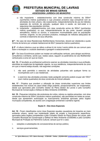 PREFEITURA MUNICIPAL DE LAVRAS
ESTADO DE MINAS GERAIS
ASSESSORIA JURÍDICA DO MUNICÍPIO
Av. Sylvio Menicucci, 1575 - Bairro Kennedy – 37200-000 - Telefax.: (35)3694-4024: juridicopml@lavras.mg.gov.br
7
a) não impactante - estabelecimentos com área construída máxima de 500m²
(quinhentos metros quadrados) e cujo processo produtivo seja compatível com as
atividades do meio urbano, não ocasionando, independentemente de uso de métodos
especiais de controle da poluição, qualquer dano à saúde, ao bem-estar e à
segurança das populações vizinhas;
b) impactante - estabelecimentos com área construída acima de 500m² (quinhentos
metros quadrados), ou que, independentemente de seu porte, causem poluição
atmosférica, hídrica ou sonora, e ocasionem incomodidades para as populações
vizinhas, exigindo, no seu processo produtivo, instalação de métodos adequados de
controle e tratamento de seus efluentes.
§1º - No caso de Usos Residenciais Multifamiliares Horizontais, deverá ser obedecida a quota
mínima de terreno por unidade habitacional de 60m² (sessenta metros quadrados).
§ 2º - A altura máxima a que se refere a alínea b) do inciso I exclui pilotis de uso comum para
lazer e recreação e o subsolo destinado a garagem e estacionamento.
§3º - Os Usos Econômicos podem se instalar em edificações verticais, para abrigar escritórios,
consultórios e similares, sendo que, nestes casos, seguem os parâmetros do Uso Multifamiliar
vertical para a zona em que se inserir.
Art. 16 - É facultado ao profissional autônomo exercer as atividades inerentes à sua profissão,
atendidas as exigências da legislação vigente, na sua residência, independentemente da zona
em que a mesma esteja situada, nas seguintes condições:
I. não será permitido o exercício de atividades poluentes sob qualquer forma ou
incompatíveis com o uso residencial;
II. o exercício das atividades previstas neste parágrafo somente poderá ocupar até 100m²
(cem metros quadrados) de área construída do imóvel utilizado.
Art. 17 - Projetos que prevêem a utilização de áreas construídas superiores aos limites
estabelecidos nos incisos do caput deste artigo poderão, excepcionalmente, ser implantados,
desde que aprovados pelo Conselho Gestor do Plano Diretor de Lavras e pelo Conselho
Municipal de Conservação e Defesa do Meio Ambiente (CODEMA).
Art. 18 - Pequenas indústrias não produtoras de ruídos, odores ou rejeitos poluentes, com área
construída máxima de 200m² (duzentos metros quadrados), são permitidas em todas as zonas,
desde que apresentem autorização ou licenciamento ambiental aprovado pelos órgãos
municipais competentes, de acordo com a legislação ambiental e sanitária vigente.
Seção II – Dos Usos Especiais
Art. 19 - Ficam classificados como Usos Especiais aqueles causadores de impactos ao meio
ambiente urbano, sendo sua implantação objeto de projeto e licenciamento específicos,
aprovados pelos órgãos competentes e pelo Conselho Gestor do Plano Diretor de Lavras, pelo
Conselho Municipal de Conservação e Defesa do Meio Ambiente (CODEMA) e pelo Conselho
Municipal de Proteção do Patrimônio Cultural, sempre que for o caso:
I. estações e subestações de concessionárias de serviço público;
II. serviços governamentais;
 