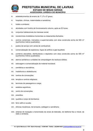 PREFEITURA MUNICIPAL DE LAVRAS
ESTADO DE MINAS GERAIS
ASSESSORIA JURÍDICA DO MUNICÍPIO
Av. Sylvio Menicucci, 1575 - Bairro Kennedy – 37200-000 - Telefax.: (35)3694-4024: juridicopml@lavras.mg.gov.br
8
III. estabelecimentos de ensino de 1º, 2º e 3º graus;
IV. hospitais, clínicas, maternidades e sanatórios;
V. hotéis e similares;
VI. atividades com horário de funcionamento noturno, após as 22 horas;
VII. conjuntos habitacionais de interesse social;
VIII. condomínios imobiliários horizontais ou loteamentos fechados;
IX. centros comerciais, mercados e supermercados com área construída acima de 500 m²
(quinhentos metros quadrados);
X. postos de serviço com venda de combustível;
XI. comercialização de explosivos, fogos de artifício e gás liquefeito;
XII. comércio atacadista, distribuidores e depósitos com área construída acima de 500 m²
(quinhentos metros quadrados);
XIII. aterros sanitários e unidades de compostagem de resíduos sólidos;
XIV. estocagem e comercialização de material reciclável;
XV. cemitérios e necrotérios;
XVI. matadouros e abatedouros;
XVII. centros de convenções;
XVIII. templos e centros religiosos;
XIX. terminais de passageiros e carga;
XX. estádios esportivos;
XXI. centro de convenções;
XXII. presídios;
XXIII. quartéis e corpo de bombeiros;
XXIV. ferro velho e sucata;
XXV. oficinas mecânicas, de tornearia, soldagem e serralheria;
XXVI. antenas de recepção e transmissão de sinais de televisão, de telefonia fixa e móvel, de
rádio e similares.
 