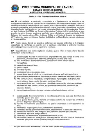 PREFEITURA MUNICIPAL DE LAVRAS
ESTADO DE MINAS GERAIS
ASSESSORIA JURÍDICA DO MUNICÍPIO
Av. Sylvio Menicucci, 1575 - Bairro Kennedy – 37200-000 - Telefax.: (35)3694-4024: juridicopml@lavras.mg.gov.br
9
Seção III – Dos Empreendimentos de Impacto
Art. 20 - A instalação, a construção, a ampliação e o funcionamento de indústrias e de
quaisquer empreendimentos que venham sobrecarregar a infra-estrutura urbana ou repercutir
significativamente no meio ambiente e no espaço urbano ficam sujeitos à avaliação do impacto
urbanístico causado e ao licenciamento ambiental, a cargo dos órgãos competentes, ouvidos o
Conselho Gestor do Plano Diretor de Lavras, o Conselho Municipal de Conservação e Defesa
do Meio Ambiente (CODEMA) e o Conselho Municipal de Proteção do Patrimônio Cultural, sem
prejuízo de outras licenças legalmente exigíveis, como o Estudo de Impacto Ambiental (EIA),
Relatório do Impacto sobre o Meio Ambiente (RIMA) e o Estudo de Impacto de Vizinhança
(EIV), além dos casos previstos no Estatuto da Cidade e no Plano Diretor, sempre priorizando
o interesse público.
§1º - Nestes casos, deverá ser exigida a elaboração de estudos ambientais e de impactos
específicos na vizinhança, de acordo com a legislação urbanística e ambiental vigentes,
elaborados por responsável técnico legalmente habilitado.
§2º - Os parâmetros para a elaboração dos estudos a que se refere o inciso anterior deverão
contemplar, como orientação:
I. caracterização da área de influência do empreendimento, dos pontos de vista sócio-
econômico, urbanístico e/ou ambiental, abrangendo, quando for o caso:
a) área de influência do empreendimento, considerando bairro e micro-bacias
hidrográficas;
b) nascentes e cursos d`água;
c) geomorfologia;
d) cobertura vegetal;
e) processos erosivos e áreas de risco;
f) população da área de influência, considerando número e perfil sócio-econômico;
g) acessibilidade, principais eixos de articulação interna e externa e transporte coletivo;
h) infra-estrutura urbana instalada ou com previsão de implantação a curto prazo, tais
como redes de água, esgoto, drenagem e energia elétrica;
i) uso e ocupação do solo, considerando intensidade da ocupação, principais atividades
instaladas na área, centros urbanos, equipamentos comunitários, tendências de
ocupação do solo;
j) elementos paisagísticos e bens de interesse cultural existentes no entorno
II. caracterização do empreendimento e impactos previsíveis na sua área de influência,
incluindo, quando for o caso:
a) uso a que se destina, porte, clientela, processos adotados no exercício da atividade e
previsão de geração de empregos;
b) impacto no incremento populacional e no padrão urbanístico e sócio-econômico da
área;
c) interferência na paisagem urbana, notadamente do entorno;
d) sobrecarga dos equipamentos comunitários, especialmente os de saúde e educação;
e) impactos na circulação e no tráfego da área; demanda de áreas para veículos;
f) consumo de água e de energia elétrica;
g) sobrecarga dos sistemas de esgotamento sanitário e pluvial;
h) necessidade de retirada de vegetação, intervenções nos recursos hídricos, movimentos
de terra e geração de entulho, para implantação do empreendimento;
 