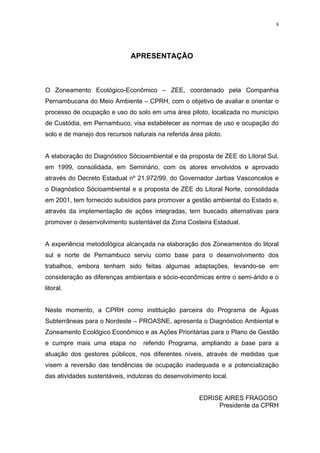 9




                              APRESENTAÇÃO



O Zoneamento Ecológico-Econômico – ZEE, coordenado pela Companhia
Pernambucana do Meio Ambiente – CPRH, com o objetivo de avaliar e orientar o
processo de ocupação e uso do solo em uma área piloto, localizada no município
de Custódia, em Pernambuco, visa estabelecer as normas de uso e ocupação do
solo e de manejo dos recursos naturais na referida área piloto.


A elaboração do Diagnóstico Sócioambiental e da proposta de ZEE do Litoral Sul,
em 1999, consolidada, em Seminário, com os atores envolvidos e aprovado
através do Decreto Estadual nº 21.972/99, do Governador Jarbas Vasconcelos e
o Diagnóstico Sócioambiental e a proposta de ZEE do Litoral Norte, consolidada
em 2001, tem fornecido subsídios para promover a gestão ambiental do Estado e,
através da implementação de ações integradas, tem buscado alternativas para
promover o desenvolvimento sustentável da Zona Costeira Estadual.


A experiência metodológica alcançada na elaboração dos Zoneamentos do litoral
sul e norte de Pernambuco serviu como base para o desenvolvimento dos
trabalhos, embora tenham sido feitas algumas adaptações, levando-se em
consideração as diferenças ambientais e sócio-econômicas entre o semi-árido e o
litoral.


Neste momento, a CPRH como instituição parceira do Programa de Águas
Subterrâneas para o Nordeste – PROASNE, apresenta o Diagnóstico Ambiental e
Zoneamento Ecológico Econômico e as Ações Prioritárias para o Plano de Gestão
e cumpre mais uma etapa no        referido Programa, ampliando a base para a
atuação dos gestores públicos, nos diferentes níveis, através de medidas que
visem a reversão das tendências de ocupação inadequada e a potencialização
das atividades sustentáveis, indutoras do desenvolvimento local.


                                                      EDRISE AIRES FRAGOSO
                                                           Presidente da CPRH
 