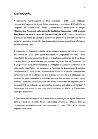 10




1.INTRODUÇÃO


A Companhia Pernambucana do Meio Ambiente – CPRH como instituição
parceira do Programa de Águas Subterrânea para o Nordeste – PROASNE e do
Programa de Cooperação Técnica Canadá-Brasil, desenvolveu o Projeto
“Diagnóstico Ambiental e Zoneamento Ecológico Econômico – ZEE em uma
Área Piloto, localizada no município de Custódia – PE”, visando auxiliar na
elaboração do Plano de Gestão, o qual deverá promover o ordenamento físico e
territorial, assegurar a proteção das águas subterrâneas e superficiais e fortalecer
as comunidades locais.


A elaboração do Diagnóstico Ambiental, iniciada em fevereiro de 2001 e concluída
em janeiro de 2002, teve como resultados o Diagnóstico do Meio Físico,
Diagnóstico do Meio Sócio-Econômico e a Qualidade Ambiental da área. Como
produtos foram gerados relatórios parciais e os seguintes Mapas Temáticos: Uso
e Ocupação do Solo, Potencialidades e Limitações e Qualidade Ambiental. Com
base neste diagnóstico, foi elaborada a Proposta de Zoneamento Ecológico-
Econômico-ZEE, onde foram estabelecidas zonas e subzonas homogêneas,
considerando-se as tendências de uso e ocupação do solo e a adequação das
mesmas às potencialidades e limitações de uso dos recursos da área. Nessa
proposta, constam: a situação atual das zonas e subzonas, os objetivos para o
Cenário 2010 e a indicação de usos/ações proibidos, tolerados e a incentivar. A
delimitação das zonas e subzonas são mostradas no Mapa de Zoneamento
Ecológico-Econômico.


A Consolidação da Proposta de Zoneamento e a definição de Ações Prioritárias
para o Plano de Gestão, foram viabilizadas através de oficinas com as
comunidades envolvidas e com representantes do poder público e de diversos
órgãos e instituições.
 